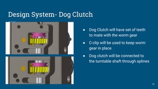 Design System- Dog Clutch
● Dog Clutch will have set of teeth
to mate with the worm gear
● C-clip will be used to keep worm
gear in place
● Dog clutch will be connected to
the turntable shaft through splines
12
 