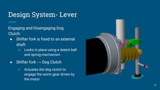 Design System- Lever
Engaging and Disengaging Dog
Clutch:
● Shifter fork is fixed to an external
shaft
○ Locks in place using a detent ball
and spring mechanism
● Shifter fork → Dog Clutch
○ Actuates the dog clutch to
engage the worm gear driven by
the motor
13
 