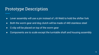 Prototype Description
● Lever assembly will use a pin instead of J-B Weld to hold the shifter fork
● Both the worm gear and dog clutch will be made of 440 stainless steel
● C-clip will be placed on top of the worm gear
● Components are to scale except the turntable shaft and housing assembly
19
 