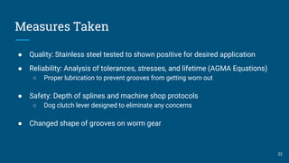 Measures Taken
● Quality: Stainless steel tested to shown positive for desired application
● Reliability: Analysis of tolerances, stresses, and lifetime (AGMA Equations)
○ Proper lubrication to prevent grooves from getting worn out
● Safety: Depth of splines and machine shop protocols
○ Dog clutch lever designed to eliminate any concerns
● Changed shape of grooves on worm gear
22
 