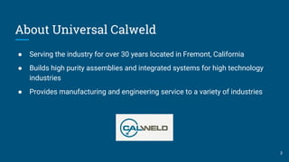 About Universal Calweld
● Serving the industry for over 30 years located in Fremont, California
● Builds high purity assemblies and integrated systems for high technology
industries
● Provides manufacturing and engineering service to a variety of industries
3
 