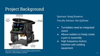 Project Background
Sponsor: Greg Rozema
Faculty Advisor: Ala Qattawi
● Turntables need an integrated
clutch
● Allows welders to freely rotate
a part or assembly
● High frequency motors
interfere with welding
equipment
4
http://www.mkproducts.com/support/Manuals/091-0677D_
CobraTurn_DigTurntable_Lores.pdf
 