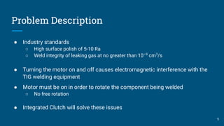 Problem Description
● Industry standards
○ High surface polish of 5-10 Ra
○ Weld integrity of leaking gas at no greater than 10–9
cm3
/s
● Turning the motor on and off causes electromagnetic interference with the
TIG welding equipment
● Motor must be on in order to rotate the component being welded
○ No free rotation
● Integrated Clutch will solve these issues
5
 