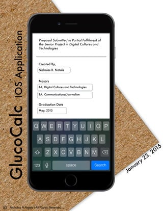 GlucoCalcIOSApplication
Proposal Submitted in Partial Fulﬁllment of
the Senior Project in Digital Cultures and
Technologies
January
23, 2015
Created By,
Nicholas R. Natale
Majors
BA, Digital Cultures and Technologies		
BA, Communications/Journalism
Graduation Date	 	 	 	
May, 2015
Nicholas R Natale | All Rights Reserved
 