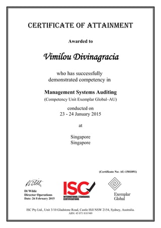CERTIFICATE OF ATTAINMENT
Awarded to
Vimilou Divinagracia
who has successfully
demonstrated competency in
Management Systems Auditing
(Competency Unit Exemplar Global–AU)
conducted on
23 - 24 January 2015
at
Singapore
Singapore
(Certificate No: AU-1501891)
Di Wilde
Director Operations
Date: 26 February 2015
ISC Pty Ltd., Unit 3/10 Gladstone Road, Castle Hill NSW 2154, Sydney, Australia.
ABN: 45 071 810 949
 