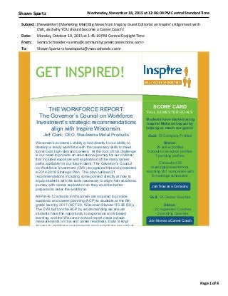 Wednesday,	
  November	
  18,	
  2015	
  at	
  12:06:04	
  PM	
  Central	
  Standard	
  TimeShawn	
  Spartz
Page	
  1	
  of	
  4
Subject: [Newsle'er]	
  [Marke.ng	
  Mail]	
  Big	
  News	
  from	
  Inspire,	
  Guest	
  Editorial	
  on	
  Inspire's	
  Alignment	
  with
CWI,	
  and	
  why	
  YOU	
  should	
  become	
  a	
  Career	
  Coach!
Date: Monday,	
  October	
  19,	
  2015	
  at	
  1:45:19	
  PM	
  Central	
  Daylight	
  Time
From: Semra	
  Schneider	
  <semra@communitycareerconnec.ons.com>
To: Shawn	
  Spartz	
  <shawnspartz@marcushotels.com>
GET INSPIRED!
THE WORKFORCE REPORT:
The Governor’s Council on Workforce
Investment’s strategic recommendations
align with Inspire Wisconsin.
Jeff Clark, CEO, Waukesha Metal Products
Wisconsin’s economic vitality is tied directly to our ability to
develop a ready workforce with the necessary skills to meet
tomorrow’s high-demand careers. At the root of this challenge
is our need to provide an educational journey for our children
that includes exposure and exploration of the many career
paths available for our future talent. The Governor’s Council
on Workforce Investment (CWI) recognized this and presented
a 2014-2018 Strategic Plan. This plan outlined 21
recommendations including some pointed directly at how to
equip students with the tools necessary to align their academic
journey with career exploration so they could be better
prepared to enter the workforce.
All Pre-K-12 schools in Wisconsin are required to provide
academic and career planning (ACP) to students at the 6th
grade level by 2017 (ACT 20, Wisconsin Statute 115.28 (59)).
The CWI built on the ACP by recommending we ensure
students have the opportunity to experience work-based
learning, and the Wisconsin school report cards include
measurements on this and career readiness. Data is king!
Access to workforce requirements and projections are critical
SCORE CARD
FALL SEMESTER GOALS
Students have started using
Inspire! Make an impact by
helping us reach our goals!
Goal: 75 Company Profiles
Status:
25 active profiles
5 about to be active profiles
7 pending profiles
Conducted 26
meetings/presentations
reaching 201 companies with
8 meetings scheduled.
Join Now as a Company
Goal: 35 Career Coaches
Status:
- 22 registered Coaches
- 3 pending Coaches
Join Now as a Career Coach
 