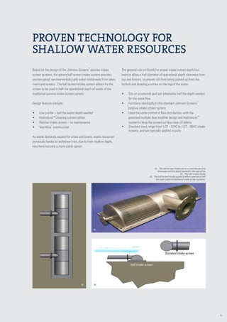9
Based on the design of the Johnson Screens
®
passive intake
screen systems, the patent half screen intake system provides
uninterrupted, environmentally safe water withdrawal from lakes,
rivers and oceans. The half screen intake system allows for the
screen to be used in half the operational depth of water of the
traditional passive intake screen system.
Design features include:
•	 Low profile – half the water depth needed
•	 Hydroburst™
cleaning system option
•	 Passive intake screen – no maintenance
•	 Vee-Wire
®
construction
As water demands expand for cities and towns, water resources
previously harder to withdraw from, due to their shallow depth,
now have become a more viable option.
The general rule-of-thumb for proper intake screen depth has
been to allow a half diameter of operational depth clearance from
top and bottom, to prevent silt from being sucked up from the
bottom and creating a vortex on the top of the water.
•	 Sits on a concrete pad and eliminates half the depth needed
for the same flow
•	 Functions identically to the standard Johnson Screens
®
passive intake screen system
•	 Uses the same control of flow distribution, with the
patented multiple flow modifier design and Hydroburst­™
system to keep the screen surface clean of debris.
•	 Standard sizes range from 1/2T - 12HC to 1/2T - 96HC intake
screens, and are typically applied in pairs
01 _ The half screen intake sits on a concrete pad and
eliminates half the depth needed for the same flow
02 _ The half screen intake
03 _ The half screen intake system is able to operate at half
the water depth of traditional intake screen systems.
Proven technology for
shallow water resources
02
01
Standard intake screen
Half intake screen
03
 