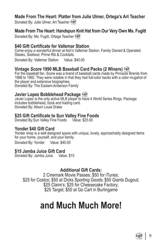 Made From The Heart: Platter from Julie Ulmer, Ortega’s Art Teacher
Donated By: Julie Ulmer, Art Teacher
Made From The Heart: Handspun Knit Hat from Our Very Own Ms. Fugitt
Donated By: Ms. Fugitt, Ortega Teacher
$40 Gift Certificate for Vallemar Station
Come enjoy a wonderful dinner at Ash’s Vallemar Station. Family Owned & Operated.
Steaks, Seafood, Prime Rib & Cocktails.
Donated By: Vallemar Station Value: $40.00
Vintage Score 1990 MLB Baseball Card Packs (2 Winers)
For the baseball fan. Score was a brand of baseball cards made by Pinnacle Brands from
1988 to 1992. They were notable in that they had full-color backs with a color mugshot of
the player and extensive biographies.
Donated By: The Eastam-Anderson Family
Javier Lopez Bobblehead Package
Javier Lopez is the only active MLB player to have 4 World Series Rings. Package
includes bobblehead, book and trading card.
Donated By: Alison Louie Drake
$25 Gift Certificate to Sun Valley Fine Foods
Donated By:Sun Valley Fine Foods Value: $25.00
Yonder $40 Gift Card
Yonder shop is a well designed space with unique, lovely, approachably designed items
for your home, yourself, and your family.
Donated By: Yonder Value: $40.00
$15 Jamba Juice Gift Card
Donated By: Jamba Juice Value: $15
Additional Gift Cards:
2 Cinemark Movie Passes; $50 for iTunes;
$25 for Costco; $50 at Dicks Sporting Goods; $50 Giants Dugout;
$25 Claire’s; $25 for Cheesecake Factory;
$25 Target; $50 at Go Cart in Burlingame
and Much Much More!
9
 