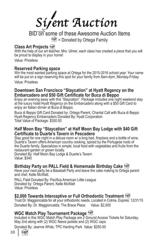 BID on some of these Awesome Auction Items
= Donated by Ortega Family
Class Art Projects
With the help of our art teacher, Mrs. Ulmer, each class has created a piece that you will
be proud to display in your home!
Value: Priceless
Reserved Parking space
Win the most wanted parking space at Ortega for the 2015-2016 school year. Your name
will be put on a sign reserving this spot for your family from 8am-4pm, Monday-Friday.
Value: Priceless
Downtown San Francisco “Staycation” at Hyatt Regency on the
Embarcadero and $50 Gift Certificate for Buca di Beppo
Enjoy an evening away with this “Staycation”. Package includes one night weekend stay
at the luxury hotel Hyatt Regency on the Embarcadero along with a $50 Gift Card to
enjoy an Italian dinner at Buca di Beppo.
Buca di Beppo Gift Card Donated by: Ortega Parent, Chantal Call with Buca di Beppo
Hyatt Regency Embarcadero Donated By: Hyatt Corporation
Total Value of Package: $350.00
Half Moon Bay “Staycation” at Half Moon Bay Lodge with $40 Gift
Certificate to Duarte’s Tavern in Pescadero
Stay good for one night in a deluxe room w/ a king bed, fireplace and a bottle of wine.
Duarte’s Tavern offers American country cooking, spiced by the Portugese roots of
the Duarte family. Specializes in simple, local food with vegetables and fruits from the
restaurant garden or grown locally.
Donated By: Half Moon Bay Lodge & Duarte’s Tavern
Value: $340
Birthday Party on PALL Field & Homemade Birthday Cake
Have your next party be a Baseball Party and leave the cake making to Ortega parent
and chef, Kelle McWatt.
PALL Field Donated By: Pacifica American Little League
Donated by: Ortega Parent, Kelle McWatt
Value: Priceless
$2,000 Towards Interceptive or Full Orthodontic Treatment
Trust Dr. Maggioncalda for all your orthodontic needs. Located in Colma. Expires: 12/31/15
Donated By: Dr. Maggioncalda; The Brace Place Value: $2,000
WGC Match Play Tournament Package
Included in this WGC Match Play Package are 2 Ground Access Tickets for Saturday,
May 2nd along with (2) WGC fleece jackets and (2) WGC caps.
Donated By: Jeanne White; TPC Harding Park Value: $250.00
10
 