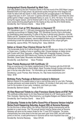 Autographed Giants Baseball by Matt Cain
Cain was drafted by the San Francisco Giants in the first round of the 2002 Major League
Baseball Draft out of high school. He advanced quickly through the minor leagues and
made his debut with the Giants in 2005, becoming the youngest player in the National
League that year. In 2011, Cain won 12 games and had a 2.88 ERA. Cain threw the 22nd
perfect game in Major League Baseball history on June 13, 2012. He had a 16–5 record
during the regular season, and he finished sixth in NL Cy Young Award voting. He started
every series-clinching playoff game for the Giants as they won the 2012 World Series.
Donated By: San Francisco Giants Value: $150
4some With Cart at TPC Stonebrae in Hayward
TPC Stonebrae’s par-72, 7,200-yard championship layout blends harmoniously with its
unspoiled surroundings on Walpert Ridge. TPC Stonebrae Country Club is dominated
by breathtaking views expanding 75 miles of the bay in almost every direction—from Mt.
Diablo and Mt. Tamalpais to the San Francisco Bay, to the city itself. The course features
colonial bent and fescue grasses, natural edged bunkers and an unpredictable breeze,
contributing to both the spectacular beauty and adventure of this unique golf gem.
Donated By: Jeanne White; TPC Harding Park Value: $500.00
Italian or Greek (Your Choice) Dinner for 8
This homemade dinner for 8 will be brought to you and includes your choice of an Italian
or Greek menu, 2 bottles of wine or sparkling cider. Choose between an Italian dinner
with Crostini with Olive Tapenade, a Green Salad with Vinagrette Dressing, Chicken
Cacciatore served with Soft Polenta and Tiramisu for dessert OR a Greek dinner with
Skordalia, Greek Salad, Moussaka and Baklava for dessert. Yum!
Donated By: Judy Bachman Value: Priceless
Rose Pistola Restaurant Gift Certificate
Enjoy an evening out in the Italian neighborhood of San Francisco with this $100 Gift
certificate for Rose Pistola in North Beach. Book Thursday through Sunday and enjoy live
jazz in the bar area after dinner. For information go to www.rosepistolasf.com.
Donated by: Laurie Thomas, Nice Ventures, Inc. http://www.niceventures.com/
Value: $100
Birthday Party Package at Belmont Iceland in Belmont
Belmont Iceland is the easiest place to host a cool birthday party for your kids. Package
includes admission and skate rental for 10 skaters, 45 minutes in their party room, a party
host for the duration of your party, invitations, and thank you notes.
Donated By: Belmont Iceland Value: $170.00
(4) View Reserved Tickets to a San Francisco Giants Game at AT&T Park
This certificate entitles bearer to (4) View Reserved tickets for a SF Giants game at AT&T
Park. Excludes: Opening Day, Ring Ceremony, Los Angeles Dodgers and Oakland Games.
Donated By: San Francisco Giants Value: $175
(2) Saturday Tickets to the GoPro Grand Prix of Sonoma Verizon IndyCar
Series Event Happening Saturday, August 29th at Sonoma Raceway
For the first time in series history, the Verizon IndyCar® Series championship will be
decided on a road course. The 11th annual Verizon IndyCar Series event at Sonoma
Raceway will serve as the season finale for the 17-race 2015 schedule. The series
championship has come down to the last race each year since 2006, and with double
points on the line, a solid performance in Sonoma will be more important than ever.
Donated By: Sonoma Raceway Value: $70.00 11
 
