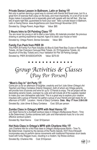 Private Dance Lesson in Ballroom, Latin or Swing
Not only is partner dancing a good way to connect with friends and loved ones, but it’s a
great form of exercise that’s easy on the body, and most importantly, it’s a lot of fun to do!
Angie makes it enjoyable and is especially good with people with two left feet. She has
lots of spare right feet, guaranteed to have your size! Take a private lesson in Ballroom,
Latin or Swing Dance. www.AngieDance.com Good through November 2015
Donated by: Ortega Parent, Angie Major Value: $85
2 Hours Intro to Oil Painting Class 	
You are never too young or old to start a new hobby. All materials provided. No previous
drawing or painting experience required. Ages 8 to adult: your house or hers!
Donated by: Ortega Parent, Denise Gonzalez Value: $60
Family Fun Pack from PIER 39
This PIER 39 Family Fun Pack includes (4) Blue & Gold Fleet Bay Cruise or RocketBoat
Tickets, (4) San Francisco Carousel Ride Tickets, (4) 7D Experience Tickets, (4)
Aquarium of the Bay Tickets and 2 hour Validation for Pier 39 Parking Garage.
Donated by: PIER 39 ASSOCIATION Value: $270.00
Group Activities & Classes
(Pay Per Person)
“Mom’s Day In” Art Party
Come join us for an afternoon of laughter, creativity and fun! Julie Ulmer (Ortega’s Art
Teacher) and Stacy Contakos (Interior Designer), both of whom are Ortega parents,
will provide hors d’ouevres and wine for up to 12 friends to enjoy. The art project will be
decorating ceramic bowls, overseen by Julie and will include all of the supplies needed
to make your own dishwasher safe bowl. This is a great way to explore your creative
impulses with a group of friends! So gather a group of your friends and get ready for an
afternoon of FUN!!! Location: Home of Stacy Contakos Date: May 17 from 3:00-5:00
Donated By: Julie Ulmer & Stacy Contakos Cost: $35 per person
Zumba Class in Ortega’s MPR with Noel Hanna
Join Noel Hanna for a Zumba® workout class in Ortega’s Multipurpose Room - Time
to Be Determined. Zumba combines both Latin and International music for a fun and
effective workout system.
Donated By: Noel Hanna Cost: $10/person
Hot Hula Class in Ortega’s MPR with Charlene Hilo
Join Charlene Hilo for a Hot Hula class is Ortega’s Multipurpose Room - Time To
Be Determined. Inspired by the dances of the Pacific Islands, HOT HULA fitness®
incorporates easy to perform dance movements with traditional Polynesian drum beats
fused with funky Reggae music, resulting in a modern, hip fitness workout.
Donated By: Charlene Hilo Cost: $10/person
13
 