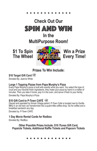 $1 To Spin
The Wheel
Win a Prize
Every Time!
Check Out Our
Spin and Win
In the
MultiPurpose Room!
Prizes To Win Include:
$10 Target Gift Card
Donated By: Jeanne White
Large 1 Topping Pizzas from Papa Murphy’s Pizza
Every Papa Murphy’s pizza is built with exactly what you want. You select the type of
crust and your favorite fresh ingredients, they make your pizza by hand in a matter of
minutes. Then you take it home, pop it in the oven, and serve it fresh to your family.
Donated By: Papa Murphy’s Pizza
$10 Gift Card to P-Town CAFÉ
Owned and operated by former Ortega parent, P-Town Cafe is located next to Gorilla
BBQ in an old train car transformed into a quaint little coffee shop. Go for coffee and a
breakfast sandwich any day.
Donated by: P-Town CAFÉ
1 Day Movie Rental Cards for Redbox
Donated By: RedBox
Other Possible Prizes Include: $10 iTunes Gift Card,
Popsicle Tickets, Additional Raffle Tickets and Popcorn Tickets
 
