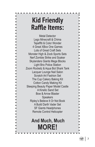 3
Kid Friendly
Raffle Items:
Metal Detector
Lego Minecraft & Chima
Tapeffiti & Color Wonder
4 Great XBox One Games
Lots of Great Craft Sets
Monster High & Zoob Sports Sets
Nerf Zombie Strike and Soaker
Skylanders Giants Mega Blocks
Light Brix Police Station
Zoom Rocketz & Aqua Bot Shark Tank
Lacquer Lounge Nail Salon
Scratch Art Fashion Set
The Cup Cakery Baking Kit
Cotton Candy Making Kit
Sleeping Beauty Paper Model Castle
A Kinetic Sand Set
Bow & Arrow Blaster
Speakers
Ripley’s Believe It Or Not Book
A Build Darth Vader Set
SF Giants Headphones
Remote Control Helicopter
And Much, Much
MORE!
 