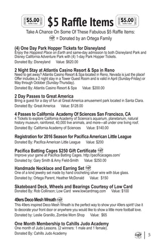 $5 Raffle Items
Take A Chance On Some Of These Fabulous $5 Raffle Items:
= Donated by an Ortega Family
(4) One Day Park Hopper Tickets for Disneyland
Enjoy the Happiest Place on Earth and same-day admission to both Disneyland Park and
Disney California Adventure Park with (4) 1-day Park Hopper Tickets.
Donated By: Disneyland Value: $620.00
2 Night Stay at Atlantis Casino Resort & Spa in Reno
Need to get away? Atlantis Casino Resort & Spa located in Reno, Nevada is just the place!
Offer includes a 2 night stay in a Tower Guest Room and is valid in April (Sunday-Friday) or
May through October (Sunday-Thursday).
Donated By: Atlantis Casino Resort & Spa Value: $200.00
2 Day Passes to Great America
Bring a guest for a day of fun at Great America amusement park located in Santa Clara.
Donated By: Great America Value: $128.00
4 Passes to California Academy Of Sciences San Francisco, CA
4 Tickets to explore California Academy of Science’s aquarium, planetarium, natural
history museum, rainforest, 40,000 live animals, and more—all under one living roof.
Donated By: California Academy of Sciences Value: $140.00
Registration for 2016 Season for Pacifica American Little League
Donated By: Pacifica American Little League Value: $200
Pacifica Batting Cages $250 Gift Certificate
Improve your game at Pacifica Batting Cages. http://pacificacages.com/
Donated by: Gary Smith & Amy Field-Smith Value: $250.00
Handmade Necklace and Earring Set
One of a kind jewelry set made by hand crocheting silver wire with blue glass.
Donated by: Ortega Parent, Heather McDonald Value: $150
Skateboard Deck, Wheels and Bearings Courtesy of Low Card
Donated By: Rob Collinson; Low Card www.lowcardmag.com Value: $100
49ersDecoMeshWreath
This 49ers inspired Deco Mesh Wreath is the perfect way to show your 49ers spirit! Use it
to decorate your front door or anywhere you would like to show a little more football love.
Donated by: Leslie Granillo, Zombie Mom Shop Value: $65
One Month Membership to Cahills Judo Academy
One month of Judo Lessons. (2 winners: 1 male and 1 female).
Donated By: Cahills Judo Academy 5
 