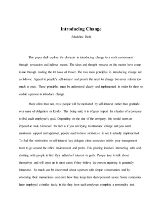 Introducing Change
-Madeline Diehl
This paper shall explore the elements in introducing change to a work environment
through persuasion and indirect means. The ideas and thought process on this matter have come
to me through reading the 48 Laws of Power. The two main principles in introducing change are
as follows: Appeal to people’s self-interest and preach the need for change but never reform too
much at once. These principles must be understood clearly and implemented in order for them to
enable a person to introduce change.
More often than not, most people will be motivated by self-interest rather than gratitude
or a sense of obligation or loyalty. This being said, it is of great import for a leader of a company
to find each employee’s goal. Depending on the size of the company, this would seem an
impossible task. However, the fact is if you are trying to introduce change and you want
maximum support and approval, people need to have motivation to see it actually implemented.
To find this motivation or self-interest key delegate close associates within your management
team to go around the office environment and probe. This probing involves interacting with and
chatting with people to find their individual interest or goals. People love to talk about
themselves and will open up in most cases if they believe the person inquiring is genuinely
interested. So much can be discovered about a person with simple conversation and by
observing their mannerisms and even how they keep their desk/personal space. Some companies
have employed a similar tactic in that they have each employee complete a personality test.
 
