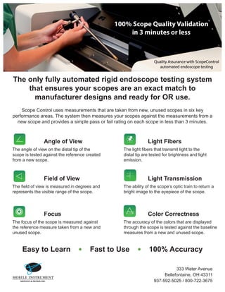 The only fully automated rigid endoscope testing system
that ensures your scopes are an exact match to
manufacturer designs and ready for OR use.
Scope Control uses measurements that are taken from new, unused scopes in six key
performance areas. The system then measures your scopes against the measurements from a
new scope and provides a simple pass or fail rating on each scope in less than 3 minutes.
Angle of View
The angle of view on the distal tip of the
scope is tested against the reference created
from a new scope.
Light Fibers
The light fibers that transmit light to the
distal tip are tested for brightness and light
emission.
Field of View
The field of view is measured in degrees and
represents the visible range of the scope.
Light Transmission
The ability of the scope’s optic train to return a
bright image to the eyepiece of the scope.
Focus
The focus of the scope is measured against
the reference measure taken from a new and
unused scope.
Color Correctness
The accuracy of the colors that are displayed
through the scope is tested against the baseline
measures from a new and unused scope.
Easy to Learn • Fast to Use • 100% Accuracy
333 Water Avenue
Bellefontaine, OH 43311
937-592-5025 / 800-722-3675
 