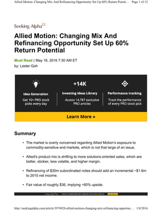 Allied Motion: Changing Mix And
Refinancing Opportunity Set Up 60%
Return Potential
|Must Read May 16, 2016 7:30 AM ET
by: Lester Goh
Summary
• The market is overly concerned regarding Allied Motion's exposure to
commodity-sensitive end markets, which is not that large of an issue.
• Allied's product mix is shifting to more solutions-oriented sales, which are
better, stickier, less volatile, and higher margin.
• Refinancing of $30m subordinated notes should add an incremental ~$1.6m
to 2015 net income.
• Fair value of roughly $36, implying ~60% upside.
Allied Motion: Changing Mix And Refinancing Opportunity Set Up 60% Return Potent… Page 1 of 12
http://seekingalpha.com/article/3974928-allied-motion-changing-mix-refinancing-opportun… 1/8/2016
 