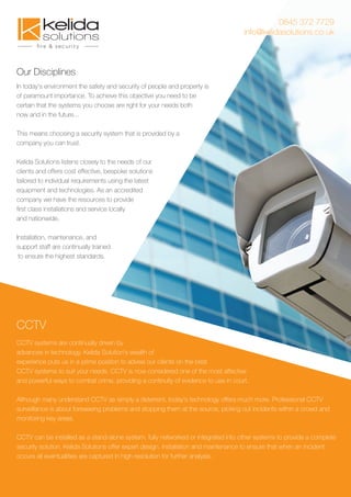 0845 372 7729
info@kelidasolutions.co.uk
Our Disciplines
In today's environment the safety and security of people and property is
of paramount importance. To achieve this objective you need to be
certain that the systems you choose are right for your needs both
now and in the future...
This means choosing a security system that is provided by a
company you can trust.
Kelida Solutions listens closely to the needs of our
clients and offers cost effective, bespoke solutions
tailored to individual requirements using the latest
equipment and technologies. As an accredited
company we have the resources to provide
ﬁrst class installations and service locally
and nationwide.
Installation, maintenance, and
support staff are continually trained
to ensure the highest standards.
CCTV systems are continually driven by
advances in technology. Kelida Solution's wealth of
experience puts us in a prime position to advise our clients on the best
CCTV systems to suit your needs. CCTV is now considered one of the most affective
and powerful ways to combat crime, providing a continuity of evidence to use in court.
Although many understand CCTV as simply a deterrent, today's technology offers much more. Professional CCTV
surveillance is about foreseeing problems and stopping them at the source, picking out incidents within a crowd and
monitoring key areas.
CCTV can be installed as a stand-alone system, fully networked or integrated into other systems to provide a complete
security solution. Kelida Solutions offer expert design, installation and maintenance to ensure that when an incident
occurs all eventualities are captured in high resolution for further analysis.
CCTV
 