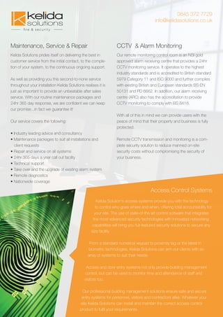 0845 372 7729
info@kelidasolutions.co.uk
Maintenance, Service & Repair
Kelida Solutions prides itself on delivering the best in
customer service from the initial contact, to the comple-
tion of your system, to the continuous ongoing support.
As well as providing you this second-to-none service
throughout your installation Kelida Solutions realises it is
just as important to provide an unbeatable after sales
service. With our routine maintenance packages and
24hr 365 day response, we are conﬁdent we can keep
our promise...in fact we guarantee it!
Our service covers the following:
• Industry leading advice and consultancy
• Maintenance packages to suit all installations and
client requests
• Repair and service on all systems
• 24hr 365 days a year call out facility
• Technical support
• Take over and the upgrade of existing alarm system
• Remote diagnostics
• Nationwide coverage
CCTV & Alarm Monitoring
Our remote monitoring control room is an NSI gold
approved alarm receiving centre that provides a 24hr
CCTV monitoring service. It operates to the highest
industry standards and is accredited to British standard
5979 Category 11 and ISO 9000 and further complies
with existing British and European standards BS EN
50131 and PD 6662. In addition, our alarm receiving
centre (ARC) also has the accreditation to provide
CCTV monitoring to comply with BS 8418.
With all of this in mind we can provide users with the
peace of mind that their property and business is fully
protected.
Remote CCTV transmission and monitoring is a com-
plete security solution to reduce manned on-site
security costs without compromising the security of
your business.
Access Control Systems
Kelida Solution's access systems provide you with the technology
to control who goes where and when, offering total accountability for
your site. The use of state-of-the art control software that integrates
the most advanced security technologies with innovated networking
capabilities will bring you full-featured security solutions to secure any
size facility.
From a standard numerical keypad to proximity tag or the latest in
biometric technologies, Kelida Solutions can arm our clients with an
array of systems to suit their needs.
Access and door entry systems not only provide building management
control, but can be used to monitor time and attendance of staff and
visitors too.
Our professional building management solutions ensure safe and secure
entry systems for personnel, visitors and contractors alike. Whatever your
site Kelida Solutions can install and maintain the correct access control
product to fulﬁl your requirements.
 