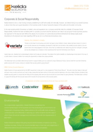 0845 372 7729
info@kelidasolutions.co.uk
Corporate & Social Responsibility
Kelida Solutions Ltd is a fast moving company establishing it’s self both locally and nationally, however we believe being a successful business
is about more than just a good reputation in the business world, it’s about having the respect of the public and the wider community.
In the ever evolving world of business our beliefs, aims and aspirations as a company would fall under the umbrella of Corporate Social
Responsibility, however the team at Kelida prefer to consider our actions and the decisions we make to be just good honest business practice.
Our approach to the way we work reﬂects the values of our business on a personal and professional level and we always apply equal
importance to the decisions we make regarding CSR as we do to our ﬁnancial and business ones.
Variety, the children’s charity
“Family is at the heart of our business and when we heard a local children’s charity, Variety had been broken in to due to
poor security measures we immediately volunteered to help them and donated a fully installed security system to try and
prevent them from being targeted in the future. Since then our relationship with Variety has gone from strength to strength
and we are privileged as a company to have experienced ﬁrst hand the tremendous work they do.
Variety helps sick, disabled and underprivileged children both locally and nationally. They believe that neither disability nor disadvantage should stand in the way of
a child’s dream or prevent children from having the opportunity to realise their unique potential.
The Kelida team and our family’s attend annual events to support Variety such as a special fun day at Harewood House, Cannon Hall Farm and their Christmas
parties and we will of course continue to maintain their security systems going forward”.
BBC Crime Scene Rescue
Kelida Solutions Ltd was approached by the BBC researchers to take part in a new programme “Crime Scene Rescue”. We were more than happy to take part
and even more so when we found out it was to help a family that had been victims of crime who would be featuring on the show. Kelida Solutions donated a fully
installed security system to ensure that the family and the property were safe and secure and that any future break-ins were prevented. The Kelida team continue
to support the family with their security needs which includes the annual service of the security system.
A selection of other corporations that we have worked with
Environmental
As a responsible organisation, Kelida Solutions recognises the
environmental impact of the business and that protecting the environment is an
integral part of business today. Kelida solutions Ltd continually looks at ways to
contribute ever more effectively in reducing our carbon footprint and the ways in
which these should be managed and minimised in line with the requirements of
ISO14001.
Kelida Solutions realises that going beyond environmental compliance can bring
business success. Acting in an environmentally way is more than just a legal duty, it
affects the bottom line and the long-term success of our business.
 