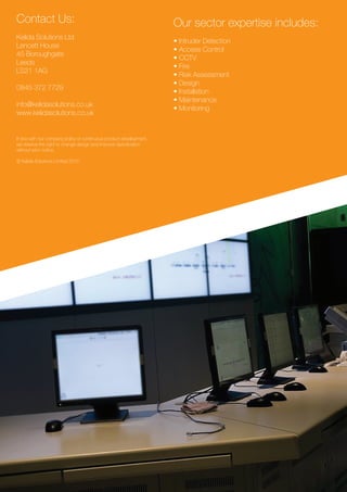 Contact Us:
Kelida Solutions Ltd
Lencett House
45 Boroughgate
Leeds
LS21 1AG
0845 372 7729
info@kelidasolutions.co.uk
www.kelidasolutions.co.uk
In line with our company policy of continuous product development,
we reserve the right to change design and improve speciﬁcation
without prior notice.
© Kelida Solutions Limited 2015
Our sector expertise includes:
• Intruder Detection
• Access Control
• CCTV
• Fire
• Risk Assessment
• Design
• Installation
• Maintenance
• Monitoring
 