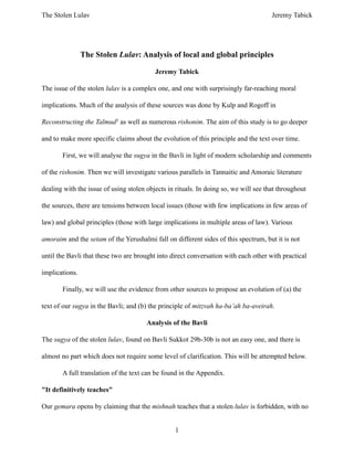 The Stolen Lulav Jeremy Tabick
1
The Stolen Lulav: Analysis of local and global principles
Jeremy Tabick
The issue of the stolen lulav is a complex one, and one with surprisingly far-reaching moral
implications. Much of the analysis of these sources was done by Kulp and Rogoff in
Reconstructing the Talmud1
as well as numerous rishonim. The aim of this study is to go deeper
and to make more specific claims about the evolution of this principle and the text over time.
First, we will analyse the sugya in the Bavli in light of modern scholarship and comments
of the rishonim. Then we will investigate various parallels in Tannaitic and Amoraic literature
dealing with the issue of using stolen objects in rituals. In doing so, we will see that throughout
the sources, there are tensions between local issues (those with few implications in few areas of
law) and global principles (those with large implications in multiple areas of law). Various
amoraim and the setam of the Yerushalmi fall on different sides of this spectrum, but it is not
until the Bavli that these two are brought into direct conversation with each other with practical
implications.
Finally, we will use the evidence from other sources to propose an evolution of (a) the
text of our sugya in the Bavli; and (b) the principle of mitzvah ha-ba’ah ba-aveirah.
Analysis of the Bavli
The sugya of the stolen lulav, found on Bavli Sukkot 29b-30b is not an easy one, and there is
almost no part which does not require some level of clarification. This will be attempted below.
A full translation of the text can be found in the Appendix.
"It definitively teaches"
Our gemara opens by claiming that the mishnah teaches that a stolen lulav is forbidden, with no
 