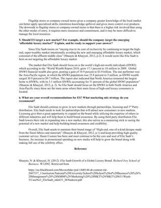 Flagship stores or company-owned stores gives a company greater knowledge of the local market
can better apply specialized skills, minimizes knowledge spillover and gives more control over products.
The downside to flagship stores or company-owned stores is that there is a higher risk involved than using
the other modes of entry, it requires more resources and commitment, and it may be more difficult to
manage the local resources.
5. Should ES target a new market? For example, should the company target the emerging
‘affordable luxury market?’ Explain, and be ready to support your answer?
Since Elie Saab insists on “staying true to its core of exclusivity by continuing to target the high-
end, super-wealthy market intentionally avoiding the new and emerging affordable luxury market, which
consisted of the affluent middle class” (Shuayto & Khayyal, 2012, p.2). It would seem like Elie Saab is
bent on not targeting the affordable luxury market.
The market that Elie Saab should focus on is the world’s high-net-worth individuals (HNWI)
which according to the “World Wealth Report 2010, grew 17.1 percent to 10 million in 2009. Global
HNWI financial wealth also grew, posting a gain of 18.9 percent to $3.9 trillion. The star performer was
the Asia-Pacific region, in which the HNWI population rose 25.8 percent to 3 million, as HNWI wealth
surged 30.9 percent to $9.7 trillion. The report also indicated that North America remained the largest
home to HNWIs, with its 3.1 million HNWIs accounting for 31 percent of the global HNWI population”
(Shuayto & Khayyal, 2012, p. 2). So Elie Saab should focus on the HNWI in both North America and
Asia-Pacific since these are the main areas where their main focus of high-end luxury consumers is
located.
6. What are your overall recommendations for ES? What marketing mix strategy do you
recommend?
Elis Saab should continue to grow in new markets through partnerships, licensing and 3rd
Party
distribution. Elie Saab needs to look for partnerships that will attract new consumers in new markets.
Licensing give then a great opportunity to expand on the brand while utilizing the expertise of others in
different industries and will help them to build brand awareness. By using third party distribution Elie
Saab lowers their risk in expanding into a new market, this also serves as a measuring stick to seeing the
potential of a new market and help building brand awareness and credibility.
Overall, Elie Saab needs to maintain their brand image of “High-end, one-of-a-kind designs made
from the finest fabrics and materials” (Shuayto & Khayyal, 2012, p.1) and keep providing high quality
customer service. Haute Couture has been and must continue to be the core and soul of Elie Saab’s
business. An increase in promotional spending on new media will help to grow the brand along with
making full use of the celebrity effect.
Reference
Shuayto, N. & Khayyal, H. (2012). Elie Saab:Growth of a Global Luxury Brand. Richard Ivey School of
Business. W12092. Retrieved from
https://nu.blackboard.com/bbcswebdav/pid-1440148-dt-content-rid-
2607337_1/institution/National%20University/School%20School%20of%20Business%20%26%
20Management%20%28SOBM%29/Marketing%20%28MKT%29/MKT%20631/Week-
3/CaseNo3_ElieSaab_mkt631_DrNadeem.pdf
 