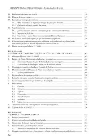 20
LEGISLAÇÃO CRIMINAL ESPECIAL COMENTADA – Renato Brasileiro de Lima
11. Fundamentação da decisão judicial................................................................................................ 348
12. Duração da interceptação. ............................................................................................................. 349
13. Execução da interceptação telefônica. ............................................................................................ 351
13.1. (Des) necessidade de degravação integral das gravações efetuadas. ...................................... 352
13.2. Quebra da cadeia de custódia das provas. ........................................................................... 353
14. Segredo de justiça. ......................................................................................................................... 355
14.1. Juntada dos autos referentes à interceptação das comunicações telefônicas.......................... 355
14.2. Impugnação da defesa. ....................................................................................................... 357
14.3. Caso Escher e outros (Corte Interamericana de Direitos Humanos). .................................. 357
15. Incidente de inutilização da gravação que não interessar ao processo.............................................. 358
16. Crime de interceptação de comunicações telefônicas ou de violação de segredo de Justiça
sem autorização judicial ou com objetivos não autorizados em lei.................................................. 359
17. Direito intertemporal e Lei nº 9.296/96........................................................................................ 361
LEI Nº 12.830/13
– INVESTIGAÇÃO CRIMINAL CONDUZIDA PELO DELEGADO DE POLÍCIA................... 363
1. Origem e objeto da Lei nº 12.830/13............................................................................................ 363
2. Funções de Polícia Administrativa, Judiciária e Investigativa.......................................................... 363
2.1. Natureza jurídica das funções de Polícia Judiciária e Investigativa....................................... 365
2.2. Exclusividade do Estado para o exercício da atividade policial. ........................................... 366
3. Condução do inquérito policial pelo Delegado de Polícia. ............................................................. 366
4. Discricionariedade do Delegado de Polícia na condução do inquérito............................................ 368
4.1. Requisições ministeriais...................................................................................................... 369
5. Livre condução do inquérito policial.............................................................................................. 370
6. Restrições à avocação ou redistribuição de investigações policiais................................................... 371
7. Necessidade de fundamentação da remoção do Delegado. ............................................................. 371
8. Indiciamento................................................................................................................................. 372
8.1. Conceito. ........................................................................................................................... 372
8.2. Momento........................................................................................................................... 372
8.3. Espécies.............................................................................................................................. 373
8.4. Pressupostos....................................................................................................................... 373
8.5. Desindiciamento................................................................................................................ 374
8.6. Atribuição. ......................................................................................................................... 374
8.7. Sujeito passivo.................................................................................................................... 374
9. Tratamento protocolar a ser dispensado aos Delegados de Polícia................................................... 376
10. Vigência da Lei nº 12.830/13........................................................................................................ 376
LEI Nº 9.099/95
– JUIZADOS ESPECIAIS CRIMINAIS........................................................................................ 377
1. Previsão constitucional. ................................................................................................................. 377
2. Critérios orientadores e finalidades dos Juizados. ........................................................................... 379
3. Composição do Juizado Especial Criminal..................................................................................... 383
4. Competência do Juizado Especial Criminal. .................................................................................. 383
4.1. Natureza da competência dos Juizados: absoluta ou relativa................................................ 383
5. Conexão e continência entre crime comum e infração penal de menor potencial ofensivo. ............ 384
 