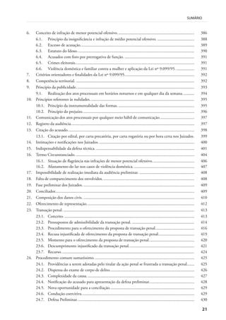 21
SUMÁRIO
6. Conceito de infração de menor potencial ofensivo......................................................................... 386
6.1. Princípio da insignificância e infração de médio potencial ofensivo. ................................... 388
6.2. Excesso de acusação............................................................................................................ 389
6.3. Estatuto do Idoso............................................................................................................... 390
6.4. Acusados com foro por prerrogativa de função. .................................................................. 391
6.5. Crimes eleitorais................................................................................................................. 391
6.6. Violência doméstica e familiar contra a mulher e aplicação da Lei nº 9.099/95. ................. 391
7. Critérios orientadores e finalidades da Lei nº 9.099/95.................................................................. 392
8. Competência territorial. ................................................................................................................ 392
9. Princípio da publicidade................................................................................................................ 393
9.1. Realização dos atos processuais em horários noturnos e em qualquer dia da semana........... 394
10. Princípios referentes às nulidades................................................................................................... 395
10.1. Princípio da instrumentalidade das formas......................................................................... 395
10.2. Princípio do prejuízo.......................................................................................................... 396
11. Comunicação dos atos processuais por qualquer meio hábil de comunicação................................. 397
12. Registro da audiência..................................................................................................................... 397
13. Citação do acusado........................................................................................................................ 398
13.1. Citação por edital, por carta precatória, por carta rogatória ou por hora certa nos Juizados. 399
14. Intimações e notificações nos Juizados. .......................................................................................... 400
15. Indispensabilidade da defesa técnica. ............................................................................................. 401
16. Termo Circunstanciado. ................................................................................................................ 404
16.1. Situação de flagrância nas infrações de menor potencial ofensivo........................................ 406
16.2. Afastamento do lar nos casos de violência doméstica. ......................................................... 407
17. Impossibilidade de realização imediata da audiência preliminar. .................................................... 408
18. Falta de comparecimento dos envolvidos. ...................................................................................... 408
19. Fase preliminar dos Juizados. ......................................................................................................... 409
20. Conciliador.................................................................................................................................... 409
21. Composição dos danos civis. ......................................................................................................... 410
22. Oferecimento de representação...................................................................................................... 412
23. Transação penal. ............................................................................................................................ 413
23.1. Conceito. ........................................................................................................................... 413
23.2. Pressupostos de admissibilidade da transação penal. ........................................................... 414
23.3. Procedimento para o oferecimento da proposta de transação penal..................................... 416
23.4. Recusa injustificada de oferecimento da proposta de transação penal.................................. 419
23.5. Momento para o oferecimento da proposta de transação penal........................................... 420
23.6. Descumprimento injustificado da transação penal.............................................................. 421
23.7. Recurso.............................................................................................................................. 424
24. Procedimento comum sumaríssimo. .............................................................................................. 425
24.1. Providências a serem adotadas pelo titular da ação penal se frustrada a transação penal....... 425
24.2. Dispensa do exame de corpo de delito................................................................................ 426
24.3. Complexidade da causa...................................................................................................... 427
24.4. Notificação do acusado para apresentação da defesa preliminar........................................... 428
24.5. Nova oportunidade para a conciliação................................................................................ 429
24.6. Condução coercitiva........................................................................................................... 429
24.7. Defesa Preliminar............................................................................................................... 430
 