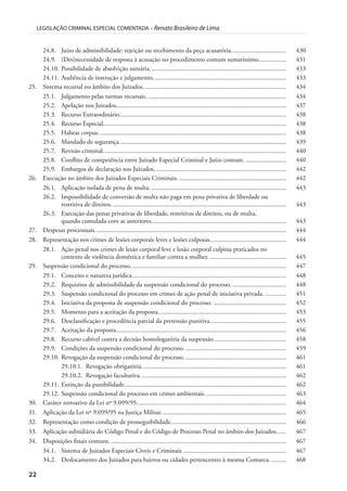 22
LEGISLAÇÃO CRIMINAL ESPECIAL COMENTADA – Renato Brasileiro de Lima
24.8. Juízo de admissibilidade: rejeição ou recebimento da peça acusatória.................................. 430
24.9. (Des)necessidade de resposta à acusação no procedimento comum sumaríssimo................. 431
24.10. Possibilidade de absolvição sumária.................................................................................... 433
24.11. Audiência de instrução e julgamento.................................................................................. 433
25. Sistema recursal no âmbito dos Juizados. ....................................................................................... 434
25.1. Julgamento pelas turmas recursais. ..................................................................................... 434
25.2. Apelação nos Juizados......................................................................................................... 437
25.3. Recurso Extraordinário....................................................................................................... 438
25.4. Recurso Especial................................................................................................................. 438
25.5. Habeas corpus.................................................................................................................... 438
25.6. Mandado de segurança....................................................................................................... 439
25.7. Revisão criminal................................................................................................................. 440
25.8. Conflito de competência entre Juizado Especial Criminal e Juízo comum. ......................... 440
25.9. Embargos de declaração nos Juizados. ................................................................................ 442
26. Execução no âmbito dos Juizados Especiais Criminais. .................................................................. 442
26.1. Aplicação isolada de pena de multa. ................................................................................... 443
26.2. Impossibilidade de conversão de multa não paga em pena privativa de liberdade ou
restritiva de direitos............................................................................................................ 443
26.3. Execução das penas privativas de liberdade, restritivas de direitos, ou de multa,
quando cumulada com as anteriores................................................................................... 443
27. Despesas processuais...................................................................................................................... 444
28. Representação nos crimes de lesões corporais leves e lesões culposas............................................... 444
28.1. Ação penal nos crimes de lesão corporal leve e lesão corporal culposa praticados no
contexto de violência doméstica e familiar contra a mulher. ............................................... 445
29. Suspensão condicional do processo................................................................................................ 447
29.1. Conceito e natureza jurídica............................................................................................... 448
29.2. Requisitos de admissibilidade da suspensão condicional do processo. ................................. 448
29.3. Suspensão condicional do processo em crimes de ação penal de iniciativa privada. ............. 451
29.4. Iniciativa da proposta de suspensão condicional do processo. ............................................. 452
29.5. Momento para a aceitação da proposta............................................................................... 453
29.6. Desclassificação e procedência parcial da pretensão punitiva............................................... 455
29.7. Aceitação da proposta......................................................................................................... 456
29.8. Recurso cabível contra a decisão homologatória da suspensão............................................. 458
29.9. Condições da suspensão condicional do processo. .............................................................. 459
29.10. Revogação da suspensão condicional do processo. .............................................................. 461
29.10.1. Revogação obrigatória......................................................................................... 461
29.10.2. Revogação facultativa.......................................................................................... 462
29.11. Extinção da punibilidade.................................................................................................... 462
29.12. Suspensão condicional do processo em crimes ambientais. ................................................. 463
30. Caráter retroativo da Lei nº 9.099/95............................................................................................ 464
31. Aplicação da Lei nº 9.099/95 na Justiça Militar............................................................................. 465
32. Representação como condição de prosseguibilidade....................................................................... 466
33. Aplicação subsidiária do Código Penal e do Código de Processo Penal no âmbito dos Juizados...... 467
34. Disposições finais comuns. ............................................................................................................ 467
34.1. Sistema de Juizados Especiais Cíveis e Criminais................................................................ 467
34.2. Deslocamento dos Juizados para bairros ou cidades pertencentes à mesma Comarca. ......... 468
 