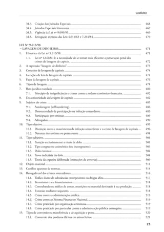 23
SUMÁRIO
34.3. Criação dos Juizados Especiais............................................................................................ 468
34.4. Juizados Especiais Itinerantes.............................................................................................. 469
34.5. Vigência da Lei nº 9.099/95............................................................................................... 469
34.6. Revogação expressa das Leis 4.611/65 e 7.244/84. ............................................................. 470
LEI Nº 9.613/98
– LAVAGEM DE DINHEIRO........................................................................................................ 471
1. Histórico da Lei nº 9.613/98......................................................................................................... 471
1.1. Lei nº 12.683/12: a necessidade de se tornar mais eficiente a persecução penal dos
crimes de lavagem de capitais. ............................................................................................ 472
2. A expressão “lavagem de dinheiro”................................................................................................. 473
3. Conceito de lavagem de capitais. ................................................................................................... 474
4. Gerações de leis da lavagem de capitais. ......................................................................................... 474
5. Fases da lavagem de capitais........................................................................................................... 476
6. Tipos de lavagem........................................................................................................................... 478
7. Bem jurídico tutelado.................................................................................................................... 480
7.1. Princípio da insignificância e crimes contra a ordem econômico-financeira. ....................... 482
8. Da acessoriedade da lavagem de capitais ........................................................................................ 482
9. Sujeitos do crime........................................................................................................................... 485
9.1. Autolavagem (selflaundering). ............................................................................................ 486
9.2. Desnecessidade de participação na infração antecedente..................................................... 489
9.3. Participação por omissão. ................................................................................................... 489
9.4. Advogados.......................................................................................................................... 490
10. Tipo objetivo................................................................................................................................. 495
10.1. Distinção entre o exaurimento da infração antecedente e o crime de lavagem de capitais.... 496
10.2. Natureza instantânea ou permanente.................................................................................. 498
11. Tipo subjetivo. .............................................................................................................................. 501
11.1. Punição exclusivamente a título de dolo. ............................................................................ 501
11.2. Tipo congruente assimétrico (ou incongruente). ................................................................ 503
11.3. Dolo eventual..................................................................................................................... 504
11.4. Prova indiciária do dolo...................................................................................................... 508
11.5. Teoria da cegueira deliberada (instruções da avestruz)......................................................... 509
12. Objeto material. ............................................................................................................................ 511
13. Conflito aparente de normas.......................................................................................................... 514
14. Revogado rol dos crimes antecedentes............................................................................................ 516
14.1. Tráfico ilícito de substâncias entorpecentes ou drogas afins................................................. 517
14.2. Terrorismo e seu financiamento.......................................................................................... 518
14.3. Contrabando ou tráfico de armas, munições ou material destinado à sua produção............ 518
14.4. Extorsão mediante sequestro. ............................................................................................. 518
14.5. Crime contra a administração pública. ............................................................................... 519
14.6. Crime contra o Sistema Financeiro Nacional...................................................................... 519
14.7. Crime praticado por organização criminosa........................................................................ 519
14.8. Crime praticado por particular contra a administração pública estrangeira. ........................ 519
15. Tipos de conversão ou transferência e de aquisição e posse............................................................. 520
15.1. Conversão dos produtos ilícitos em ativos lícitos. ............................................................... 521
 