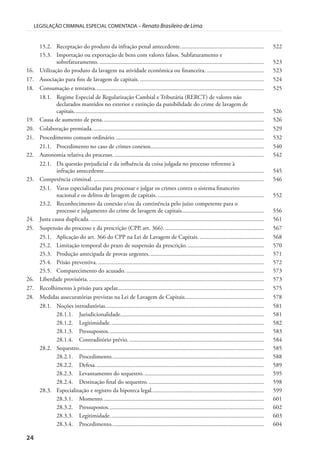 24
LEGISLAÇÃO CRIMINAL ESPECIAL COMENTADA – Renato Brasileiro de Lima
15.2. Receptação do produto da infração penal antecedente........................................................ 522
15.3. Importação ou exportação de bens com valores falsos. Subfaturamento e
sobrefaturamento. .............................................................................................................. 523
16. Utilização do produto da lavagem na atividade econômica ou financeira. ...................................... 523
17. Associação para fins de lavagem de capitais.................................................................................... 524
18. Consumação e tentativa................................................................................................................. 525
18.1. Regime Especial de Regularização Cambial e Tributária (RERCT) de valores não
declarados mantidos no exterior e extinção da punibilidade do crime de lavagem de
capitais............................................................................................................................... 526
19. Causa de aumento de pena............................................................................................................ 526
20. Colaboração premiada................................................................................................................... 529
21. Procedimento comum ordinário.................................................................................................... 532
21.1. Procedimento no caso de crimes conexos............................................................................ 540
22. Autonomia relativa do processo. .................................................................................................... 542
22.1. Da questão prejudicial e da influência da coisa julgada no processo referente à
infração antecedente........................................................................................................... 545
23. Competência criminal. .................................................................................................................. 546
23.1. Varas especializadas para processar e julgar os crimes contra o sistema financeiro
nacional e os delitos de lavagem de capitais. ....................................................................... 552
23.2. Reconhecimento da conexão e/ou da continência pelo juízo competente para o
processo e julgamento do crime de lavagem de capitais....................................................... 556
24. Justa causa duplicada..................................................................................................................... 561
25. Suspensão do processo e da prescrição (CPP, art. 366). .................................................................. 567
25.1. Aplicação do art. 366 do CPP na Lei de Lavagem de Capitais............................................ 568
25.2. Limitação temporal do prazo de suspensão da prescrição.................................................... 570
25.3. Produção antecipada de provas urgentes............................................................................. 571
25.4. Prisão preventiva. ............................................................................................................... 572
25.5. Comparecimento do acusado. ............................................................................................ 573
26. Liberdade provisória. ..................................................................................................................... 573
27. Recolhimento à prisão para apelar.................................................................................................. 575
28. Medidas assecuratórias previstas na Lei de Lavagem de Capitais..................................................... 578
28.1. Noções introdutórias.......................................................................................................... 581
28.1.1. Jurisdicionalidade................................................................................................ 581
28.1.2. Legitimidade....................................................................................................... 582
28.1.3. Pressupostos........................................................................................................ 583
28.1.4. Contraditório prévio. .......................................................................................... 584
28.2. Sequestro............................................................................................................................ 585
28.2.1. Procedimento...................................................................................................... 588
28.2.2. Defesa................................................................................................................. 589
28.2.3. Levantamento do sequestro................................................................................. 595
28.2.4. Destinação final do sequestro. ............................................................................. 598
28.3. Especialização e registro da hipoteca legal........................................................................... 599
28.3.1. Momento............................................................................................................ 601
28.3.2. Pressupostos........................................................................................................ 602
28.3.3. Legitimidade....................................................................................................... 603
28.3.4. Procedimento...................................................................................................... 604
 
