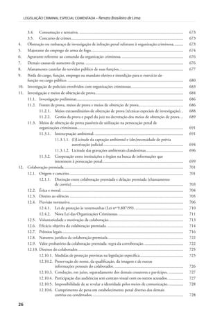 26
LEGISLAÇÃO CRIMINAL ESPECIAL COMENTADA – Renato Brasileiro de Lima
3.4. Consumação e tentativa. .................................................................................................... 673
3.5. Concurso de crimes............................................................................................................ 673
4. Obstrução ou embaraço de investigação de infração penal referente à organização criminosa......... 673
5. Majorante do emprego de arma de fogo......................................................................................... 674
6. Agravante referente ao comando da organização criminosa............................................................ 676
7. Demais causas de aumento de pena. .............................................................................................. 676
8. Afastamento cautelar do servidor público de suas funções.............................................................. 677
9. Perda do cargo, função, emprego ou mandato eletivo e interdição para o exercício de
função ou cargo público. ............................................................................................................... 680
10. Investigação de policiais envolvidos com organizações criminosas.................................................. 683
11. Investigação e meios de obtenção de prova..................................................................................... 684
11.1. Investigação preliminar....................................................................................................... 686
11.2. Fontes de prova, meios de prova e meios de obtenção de prova........................................... 686
11.2.1. Meios extraordinários de obtenção de prova (técnicas especiais de investigação). . 688
11.2.2. Gestão da prova e papel do juiz na decretação dos meios de obtenção de prova. .. 689
11.3. Meios de obtenção de prova passíveis de utilização na persecução penal de
organizações criminosas...................................................................................................... 691
11.3.1. Interceptação ambiental. ..................................................................................... 691
11.3.1.1. (I)Licitude da captação ambiental e (des)necessidade de prévia
autorização judicial............................................................................. 694
11.3.1.2. Licitude das gravações ambientais clandestinas.................................... 696
11.3.2. Cooperação entre instituições e órgãos na busca de informações que
interessem à persecução penal.............................................................................. 699
12. Colaboração premiada................................................................................................................... 701
12.1. Origem e conceito.............................................................................................................. 701
12.1.1. Distinção entre colaboração premiada e delação premiada (chamamento
de corréu)............................................................................................................ 703
12.2. Ética e moral...................................................................................................................... 704
12.3. Direito ao silêncio. ............................................................................................................. 705
12.4. Previsão normativa............................................................................................................. 706
12.4.1. Lei de proteção às testemunhas (Lei nº 9.807/99)............................................... 710
12.4.2. Nova Lei das Organizações Criminosas. .............................................................. 711
12.5. Voluntariedade e motivação da colaboração........................................................................ 713
12.6. Eficácia objetiva da colaboração premiada. ......................................................................... 714
12.7. Prêmios legais..................................................................................................................... 716
12.8. Natureza jurídica da colaboração premiada......................................................................... 722
12.9. Valor probatório da colaboração premiada: regra da corroboração. ..................................... 722
12.10. Direitos do colaborador...................................................................................................... 725
12.10.1. Medidas de proteção previstas na legislação específica.......................................... 725
12.10.2. Preservação do nome, da qualificação, da imagem e de outras
informações pessoais do colaborador. .................................................................. 726
12.10.3. Condução, em juízo, separadamente dos demais coautores e partícipes. .............. 727
12.10.4. Participação das audiências sem contato visual com os outros acusados. .............. 727
12.10.5. Impossibilidade de se revelar a identidade pelos meios de comunicação............... 728
12.10.6. Cumprimento de pena em estabelecimento penal diverso dos demais
corréus ou condenados........................................................................................ 728
 