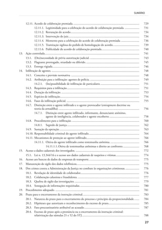 27
SUMÁRIO
12.11. Acordo de colaboração premiada........................................................................................ 729
12.11.1. Legitimidade para a celebração do acordo de colaboração premiada. ................... 731
12.11.2. Retratação do acordo........................................................................................... 734
12.11.3. Intervenção do juiz.............................................................................................. 734
12.11.4. Momento para a celebração do acordo de colaboração premiada. ........................ 736
12.11.5. Tramitação sigilosa do pedido de homologação do acordo................................... 739
12.11.6. Publicidade do acordo de colaboração premiada.................................................. 740
13. Ação controlada............................................................................................................................. 741
13.1. (Des)necessidade de prévia autorização judicial. ................................................................. 743
13.2. Flagrante prorrogado, retardado ou diferido....................................................................... 745
13.3. Entrega vigiada................................................................................................................... 746
14. Infiltração de agentes..................................................................................................................... 748
14.1. Conceito e previsão normativa. .......................................................................................... 748
14.2. Atribuição para a infiltração: agentes de polícia. ................................................................. 749
14.2.1. (Im)possibilidade de infiltração de particulares.................................................... 751
14.3. Requisitos para a infiltração................................................................................................ 751
14.4. Duração da infiltração........................................................................................................ 753
14.5. Espécies de infiltração......................................................................................................... 754
14.6. Fases da infiltração policial. ................................................................................................ 755
14.7. Distinção entre o agente infiltrado e o agente provocador (entrapment doctrine ou
teoria da armadilha). .......................................................................................................... 756
14.7.1. Distinção entre agente infiltrado, informante, denunciante anônimo,
agente de inteligência, colaborador e agente encoberto........................................ 758
14.8. Procedimento para a infiltração.......................................................................................... 760
14.8.1. Segredo de justiça................................................................................................ 762
14.9. Sustação da operação.......................................................................................................... 763
14.10. Responsabilidade criminal do agente infiltrado................................................................... 764
14.11. Mecanismos de proteção ao agente infiltrado...................................................................... 766
14.11.1. Oitiva do agente infiltrado como testemunha anônima. ...................................... 766
14.11.1.1.Oitiva de testemunhas anônimas e direito ao confronto...................... 768
15. Acesso a dados cadastrais dos investigados. .................................................................................... 772
15.1. Lei n. 13.344/16 e o acesso aos dados cadastrais de suspeitos e vítimas............................... 774
16. Acesso aos bancos de dados de empresas de transporte................................................................... 775
17. Manutenção do sigilo dos dados telefônicos................................................................................... 775
18. Dos crimes contra a Administração da Justiça no combate às organizações criminosas................... 776
18.1. Revelação de identidade de colaborador.............................................................................. 776
18.2. Colaboração caluniosa e fraudulenta. ................................................................................. 777
18.3. Quebra de sigilo das investigações. ..................................................................................... 779
18.4. Sonegação de informações requisitadas............................................................................... 780
19. Procedimento adequado. ............................................................................................................... 781
20. Prazo para o encerramento da instrução criminal........................................................................... 783
20.1. Natureza do prazo para o encerramento do processo e princípio da proporcionalidade....... 784
20.2. Hipóteses que autorizam o reconhecimento do excesso de prazo......................................... 785
20.3. Fato procrastinatório atribuível ao acusado......................................................................... 787
20.4. Excesso de prazo após a pronúncia ou o encerramento da instrução criminal:
relativização das súmulas 21 e 52 do STJ............................................................................ 788
 
