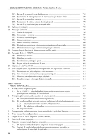 28
LEGISLAÇÃO CRIMINAL ESPECIAL COMENTADA – Renato Brasileiro de Lima
20.5. Excesso de prazo e aceleração do julgamento. ..................................................................... 789
20.6. Relaxamento da prisão por excesso de prazo e decretação de nova prisão. ........................... 790
20.7. Excesso de prazo e efeito extensivo. .................................................................................... 790
20.8. Relaxamento da prisão e natureza da infração penal. .......................................................... 790
20.9. Excesso de prazo e investigado ou acusado solto. ................................................................ 791
21. Sigilo das investigações. ................................................................................................................. 792
22. Associação criminosa. .................................................................................................................... 795
22.1. Análise do tipo penal.......................................................................................................... 796
22.2. Consumação e tentativa. .................................................................................................... 797
22.3. Causas de aumento de pena................................................................................................ 798
22.4. Concurso de crimes............................................................................................................ 799
22.5. Demais associações criminosas. .......................................................................................... 800
22.6. Distinção entre associação criminosa e constituição de milícia privada. .............................. 800
22.7. Distinção entre associação criminosa e organização criminosa. ........................................... 803
23. Aumento da pena do crime de falso testemunho ou falsa perícia.................................................... 804
24. Revogação da Lei nº 9.034/95....................................................................................................... 804
24.1. Identificação criminal......................................................................................................... 804
24.2. Liberdade provisória........................................................................................................... 805
24.3. Recolhimento à prisão para apelar. ..................................................................................... 806
24.4. Regime inicial de cumprimento da pena............................................................................. 809
25. Vigência da Lei nº 12.850/13........................................................................................................ 810
26. Juízo colegiado para o julgamento de crimes praticados por organizações criminosas..................... 810
26.1. Distinção entre o juízo colegiado e o juiz sem rosto............................................................ 812
26.2. Atos processuais a serem praticados pelo juízo colegiado..................................................... 812
26.3. Momento para a formação do órgão colegiado. .................................................................. 814
26.4. Procedimento para a formação do juízo colegiado. ............................................................. 814
LEI Nº 7.960/89
– PRISÃO TEMPORÁRIA............................................................................................................. 819
1. A tutela cautelar no processo penal. ............................................................................................... 819
1.1. Lei nº 12.403/11 e o fim da bipolaridade das medidas cautelares de natureza
pessoal previstas no Código de Processo Penal.................................................................... 821
2. Princípios aplicáveis às medidas cautelares de natureza pessoal....................................................... 823
2.1. Da Presunção de inocência (ou da não culpabilidade). ....................................................... 823
2.2. Da jurisdicionalidade (princípio tácito ou implícito da individualização da prisão)............. 824
2.2.1. Decretação de medidas cautelares pelo juiz de ofício............................................ 827
2.2.2. Da vedação da prisão ex lege. .............................................................................. 828
2.3. Da proporcionalidade......................................................................................................... 829
3. Pressupostos das medidas cautelares: fumus comissi delicti e periculum libertatis........................... 834
4. Prisão Cautelar (carcer ad custodiam)............................................................................................ 837
5. Origem da Lei da Prisão Temporária (Lei nº 7.960/89). ................................................................ 840
6. Conceito de prisão temporária....................................................................................................... 841
7. Requisitos para a decretação da prisão temporária.......................................................................... 841
7.1. Da imprescindibilidade da prisão temporária para as investigações. .................................... 844
7.2. Ausência de residência fixa e não fornecimento de elementos necessários ao
esclarecimento da identidade do indiciado.......................................................................... 845
 