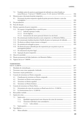 29
SUMÁRIO
7.3. Fundadas razões de autoria ou participação do indiciado nos crimes listados no
inciso III do art. 1º da Lei nº 7.960/89 e no art. 2º, § 4º, da Lei nº 8.072/90.................... 846
8. Momento para a decretação da prisão temporária. ......................................................................... 850
8.1. Decretação da prisão temporária seguida da prisão preventiva durante o curso das
investigações....................................................................................................................... 850
9. Do procedimento. ......................................................................................................................... 851
10. Prazo de duração............................................................................................................................ 853
11. Direitos e garantias do preso temporário........................................................................................ 854
11.1. Do respeito à integridade física e moral do preso................................................................ 855
11.1.1. Indevida exposição à mídia.................................................................................. 856
11.1.2. Uso de algemas.................................................................................................... 859
11.1.3. Instrumentos de menor potencial ofensivo (ou não letais)................................... 860
11.2. Da comunicação imediata da prisão ao juiz competente e ao Ministério Público. ............... 861
11.3. Da comunicação imediata da prisão à família do preso ou à pessoa por ele indicada........... 861
11.4. Do direito ao silêncio (nemo tenetur se detegere)............................................................... 862
11.5. Da assistência de advogado ao preso................................................................................... 870
11.6. Do direito do preso à identificação dos responsáveis por sua prisão ou por seu
interrogatório policial......................................................................................................... 872
11.7. Do relaxamento da prisão ilegal.......................................................................................... 872
11.8. Separação do preso temporário........................................................................................... 874
12. Abuso de autoridade...................................................................................................................... 874
13. Plantão permanente do Poder Judiciário e do Ministério Público................................................... 875
14. Vigência da Lei nº 7.960/89.......................................................................................................... 875
TERRORISMO
LEI N. 13.260/16 ............................................................................................................................ 877
1. Mandados de criminalização.......................................................................................................... 877
2. Terrorismo como crime equiparado a hediondo............................................................................. 879
3. Terrorismo: noções preliminares. ................................................................................................... 880
4. Conceito de terrorismo no Direito comparado. ............................................................................. 882
4.1. Classificação do terrorismo no Direito comparado. ............................................................ 883
4.2. Terrorismo no Direito norte-americano.............................................................................. 884
4.3. Terrorismo no Direito espanhol. ........................................................................................ 885
4.4. Terrorismo no Direito britânico. ........................................................................................ 885
5. Conceito de terrorismo no Direito Pátrio. ..................................................................................... 886
5.1. (In)existência do crime de terrorismo no Brasil antes da Lei n. 13.260/16.......................... 886
5.2. Lei Antiterrorismo (Lei n. 13.260/16)................................................................................ 887
6. Bem jurídico tutelado.................................................................................................................... 888
7. Sujeitos do crime........................................................................................................................... 889
7.1. Sujeito ativo. ...................................................................................................................... 889
7.1.1. Qualidade organizacional como elementar do crime de terrorismo...................... 889
7.1.2. Terrorismo individual: crime unissubjetivo.......................................................... 890
7.1.2.1. Lobo solitário. .................................................................................... 891
7.2. Sujeito passivo.................................................................................................................... 892
8. Tipo objetivo................................................................................................................................. 892
8.1. Meios utilizados. ................................................................................................................ 892
 