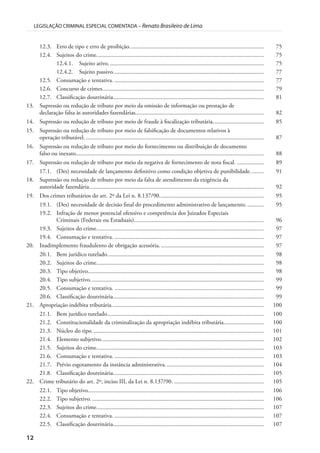 12
LEGISLAÇÃO CRIMINAL ESPECIAL COMENTADA – Renato Brasileiro de Lima
12.3. Erro de tipo e erro de proibição.......................................................................................... 75
12.4. Sujeitos do crime................................................................................................................ 75
12.4.1. Sujeito ativo........................................................................................................ 75
12.4.2. Sujeito passivo..................................................................................................... 77
12.5. Consumação e tentativa. .................................................................................................... 77
12.6. Concurso de crimes............................................................................................................ 79
12.7. Classificação doutrinária..................................................................................................... 81
13. Supressão ou redução de tributo por meio da omissão de informação ou prestação de
declaração falsa às autoridades fazendárias...................................................................................... 82
14. Supressão ou redução de tributo por meio de fraude à fiscalização tributária.................................. 85
15. Supressão ou redução de tributo por meio de falsificação de documentos relativos à
operação tributável. ....................................................................................................................... 87
16. Supressão ou redução de tributo por meio do fornecimento ou distribuição de documento
falso ou inexato.............................................................................................................................. 88
17. Supressão ou redução de tributo por meio da negativa de fornecimento de nota fiscal. .................. 89
17.1. (Des) necessidade de lançamento definitivo como condição objetiva de punibilidade......... 91
18. Supressão ou redução de tributo por meio da falta de atendimento da exigência da
autoridade fazendária..................................................................................................................... 92
19. Dos crimes tributários do art. 2º da Lei n. 8.137/90...................................................................... 95
19.1. (Des) necessidade de decisão final do procedimento administrativo de lançamento. ........... 95
19.2. Infração de menor potencial ofensivo e competência dos Juizados Especiais
Criminais (Federais ou Estaduais)....................................................................................... 96
19.3. Sujeitos do crime................................................................................................................ 97
19.4. Consumação e tentativa. .................................................................................................... 97
20. Inadimplemento fraudulento de obrigação acessória...................................................................... 97
20.1. Bem jurídico tutelado......................................................................................................... 98
20.2. Sujeitos do crime................................................................................................................ 98
20.3. Tipo objetivo...................................................................................................................... 98
20.4. Tipo subjetivo.................................................................................................................... 99
20.5. Consumação e tentativa. .................................................................................................... 99
20.6. Classificação doutrinária..................................................................................................... 99
21. Apropriação indébita tributária...................................................................................................... 100
21.1. Bem jurídico tutelado......................................................................................................... 100
21.2. Constitucionalidade da criminalização da apropriação indébita tributária........................... 100
21.3. Núcleo do tipo................................................................................................................... 101
21.4. Elemento subjetivo............................................................................................................. 102
21.5. Sujeitos do crime................................................................................................................ 103
21.6. Consumação e tentativa. .................................................................................................... 103
21.7. Prévio esgotamento da instância administrativa.................................................................. 104
21.8. Classificação doutrinária..................................................................................................... 105
22. Crime tributário do art. 2º, inciso III, da Lei n. 8.137/90. ............................................................ 105
22.1. Tipo objetivo...................................................................................................................... 106
22.2. Tipo subjetivo.................................................................................................................... 106
22.3. Sujeitos do crime................................................................................................................ 107
22.4. Consumação e tentativa. .................................................................................................... 107
22.5. Classificação doutrinária..................................................................................................... 107
 