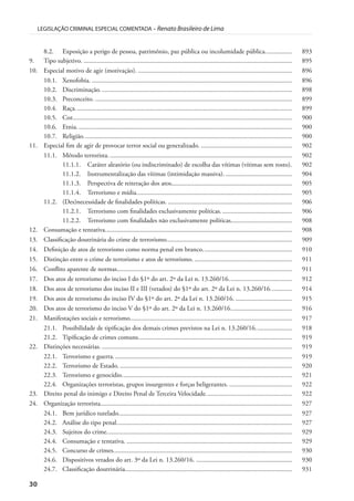 30
LEGISLAÇÃO CRIMINAL ESPECIAL COMENTADA – Renato Brasileiro de Lima
8.2. Exposição a perigo de pessoa, patrimônio, paz pública ou incolumidade pública................ 893
9. Tipo subjetivo. .............................................................................................................................. 895
10. Especial motivo de agir (motivação). ............................................................................................. 896
10.1. Xenofobia. ......................................................................................................................... 896
10.2. Discriminação.................................................................................................................... 898
10.3. Preconceito. ....................................................................................................................... 899
10.4. Raça................................................................................................................................... 899
10.5. Cor..................................................................................................................................... 900
10.6. Etnia. ................................................................................................................................. 900
10.7. Religião.............................................................................................................................. 900
11. Especial fim de agir de provocar terror social ou generalizado. ....................................................... 902
11.1. Método terrorista. .............................................................................................................. 902
11.1.1. Caráter aleatório (ou indiscriminado) de escolha das vítimas (vítimas sem rosto). 902
11.1.2. Instrumentalização das vítimas (intimidação massiva). ........................................ 904
11.1.3. Perspectiva de reiteração dos atos......................................................................... 905
11.1.4. Terrorismo e mídia.............................................................................................. 905
11.2. (Des)necessidade de finalidades políticas. ........................................................................... 906
11.2.1. Terrorismo com finalidades exclusivamente políticas. .......................................... 906
11.2.2. Terrorismo com finalidades não exclusivamente políticas..................................... 908
12. Consumação e tentativa................................................................................................................. 908
13. Classificação doutrinária do crime de terrorismo............................................................................ 909
14. Definição de atos de terrorismo como norma penal em branco...................................................... 910
15. Distinção entre o crime de terrorismo e atos de terrorismo. ........................................................... 911
16. Conflito aparente de normas.......................................................................................................... 911
17. Dos atos de terrorismo do inciso I do §1º do art. 2º da Lei n. 13.260/16...................................... 912
18. Dos atos de terrorismo dos inciso II e III (vetados) do §1º do art. 2º da Lei n. 13.260/16............. 914
19. Dos atos de terrorismo do inciso IV do §1º do art. 2º da Lei n. 13.260/16. .................................. 915
20. Dos atos de terrorismo do inciso V do §1º do art. 2º da Lei n. 13.260/16..................................... 916
21. Manifestações sociais e terrorismo.................................................................................................. 917
21.1. Possibilidade de tipificação dos demais crimes previstos na Lei n. 13.260/16...................... 918
21.2. Tipificação de crimes comuns............................................................................................. 919
22. Distinções necessárias. ................................................................................................................... 919
22.1. Terrorismo e guerra............................................................................................................ 919
22.2. Terrorismo de Estado. ........................................................................................................ 920
22.3. Terrorismo e genocídio....................................................................................................... 921
22.4. Organizações terroristas, grupos insurgentes e forças beligerantes. ...................................... 922
23. Direito penal do inimigo e Direito Penal de Terceira Velocidade.................................................... 922
24. Organização terrorista.................................................................................................................... 927
24.1. Bem jurídico tutelado......................................................................................................... 927
24.2. Análise do tipo penal.......................................................................................................... 927
24.3. Sujeitos do crime................................................................................................................ 929
24.4. Consumação e tentativa. .................................................................................................... 929
24.5. Concurso de crimes............................................................................................................ 930
24.6. Dispositivos vetados do art. 3º da Lei n. 13.260/16. .......................................................... 930
24.7. Classificação doutrinária..................................................................................................... 931
 