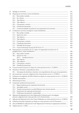 31
SUMÁRIO
25. Apologia ao terrorismo. ................................................................................................................. 931
26. Preparação de terrorismo: noções introdutórias.............................................................................. 932
26.1. Bem jurídico tutelado......................................................................................................... 933
26.2. Iter criminis. ...................................................................................................................... 933
26.3. Tipo objetivo...................................................................................................................... 934
26.4. Tipo subjetivo.................................................................................................................... 937
26.5. Consumação e tentativa. .................................................................................................... 937
26.6. Classificação doutrinária..................................................................................................... 937
26.7. Constitucionalidade da punição de atos preparatórios de terrorismo................................... 938
27. Combatentes terroristas estrangeiros: noções introdutórias. ........................................................... 940
27.1. Bem jurídico tutelado......................................................................................................... 942
27.2. Sujeitos do crime................................................................................................................ 942
27.3. Tipo objetivo...................................................................................................................... 942
27.4. Tipo subjetivo.................................................................................................................... 944
27.5. Consumação e tentativa. .................................................................................................... 944
27.6. Classificação doutrinária..................................................................................................... 945
27.7. Liberdade de locomoção..................................................................................................... 945
27.8. Causa de diminuição de pena do §2º do art. 5º.................................................................. 945
28. Financiamento ao terrorismo (art. 6º, caput) e às organizações terroristas (art. 6º,
parágrafo único): noções introdutórias........................................................................................... 946
28.1. Bem jurídico tutelado......................................................................................................... 946
28.2. Sujeitos do crime................................................................................................................ 946
28.2.1. Autofinanciamento.............................................................................................. 946
28.3. Tipo objetivo...................................................................................................................... 947
28.4. Tipo subjetivo.................................................................................................................... 949
28.5. Consumação e tentativa. .................................................................................................... 949
28.6. Classificação doutrinária..................................................................................................... 950
29. Causa de aumento de pena em relação aos crimes previstos na Lei n. 13.260/16............................ 950
30. Desistência voluntária e arrependimento eficaz.............................................................................. 951
30.1. Antecipação da desistência voluntária e do arrependimento eficaz para atos preparatórios. . 952
31. Juiz natural para o processo e julgamento dos crimes previstos na Lei n. 13.260/16....................... 953
32. Atribuições investigatórias da Polícia Federal em relação aos crimes previstos na Lei n. 13.260/16. 954
33. Medidas assecuratórias................................................................................................................... 955
34. Administração de bens................................................................................................................... 956
35. Cooperação jurisdicional internacional.......................................................................................... 956
35.1. Regras fundamentais da cooperação internacional. ............................................................. 956
35.2. Autoridade central.............................................................................................................. 957
35.3. Tratados internacionais ou acordos bilaterais como normas especiais.................................. 957
35.4. Instrumentos de cooperação internacional.......................................................................... 958
35.5. Colaboração internacional e reciprocidade. ........................................................................ 959
36. Aplicação das disposições da Lei das Organizações Criminosas para a investigação,
processo e julgamento dos crimes previstos na Lei Antiterrorismo.................................................. 960
37. Aplicação das disposições da Lei dos Crimes Hediondos aos crimes previstos na Lei n. 13.260/16. 961
38. Cabimento de prisão temporária em relação aos crimes previstos na Lei de Terrorismo.................. 961
39. (Im) possibilidade de aplicação da Lei das Organizações Criminosas às organizações terroristas. .... 962
40. Vigência da Lei n. 13.260.............................................................................................................. 962
 