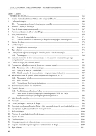 32
LEGISLAÇÃO CRIMINAL ESPECIAL COMENTADA – Renato Brasileiro de Lima
LEI Nº 11.343/06
– TRÁFICO DE DROGAS............................................................................................................. 963
1. Sistema Nacional de Políticas Públicas sobre Drogas (SISNAD). ................................................... 963
2. Definição de drogas....................................................................................................................... 964
2.1. Norma penal em branco (primariamente remetida)............................................................ 964
3. Ressalvas à proibição das drogas..................................................................................................... 966
4. Porte de drogas para consumo pessoal............................................................................................ 967
5. Natureza jurídica do art. 28 da Lei de Drogas................................................................................ 968
6. Bem jurídico tutelado.................................................................................................................... 969
6.1. Princípio da insignificância................................................................................................. 971
6.2. Constitucionalidade da criminalização do porte de drogas para consumo pessoal. .............. 973
7. Sujeitos do crime........................................................................................................................... 974
8. Condutas típicas............................................................................................................................ 974
8.1. Atipicidade do uso de drogas.............................................................................................. 975
9. Tipo subjetivo. .............................................................................................................................. 976
10. Distinção entre o porte de drogas para consumo pessoal e o tráfico de drogas................................ 977
10.1. Ônus da prova.................................................................................................................... 980
11. Elemento normativo do tipo: “sem autorização ou em desacordo com determinação legal
ou regulamentar”........................................................................................................................... 981
12. Cultivo de drogas para consumo pessoal........................................................................................ 981
13. Penas a serem aplicadas ao porte de drogas para consumo pessoal.................................................. 983
13.1. Advertência sobre os efeitos das drogas............................................................................... 985
13.2. Prestação de serviços à comunidade.................................................................................... 986
13.3. Medida educativa de comparecimento a programa ou curso educativo. .............................. 987
14. Medidas coercitivas de garantia para o cumprimento das penas do art. 28. .................................... 987
14.1. Admoestação verbal............................................................................................................ 989
14.2. Multa coercitiva. ................................................................................................................ 989
14.3. Não tipificação do crime de desobediência. ........................................................................ 991
15. Tratamento especializado não compulsório.................................................................................... 992
16. Questões diversas........................................................................................................................... 993
16.1. Possibilidade de utilização do habeas corpus....................................................................... 993
16.2. Crime militar de porte de drogas para consumo pessoal (CPM, art. 290) e
impossibilidade de aplicação do princípio da insignificância............................................... 994
17. Valor da multa coercitiva. .............................................................................................................. 996
18. Prescrição. ..................................................................................................................................... 996
19. Licença prévia para a produção de drogas. ..................................................................................... 998
20. Destruição imediata de plantações ilícitas e (des) necessidade de prévia autorização judicial........... 999
21. Expropriação de glebas cultivadas com plantações ilícitas............................................................... 1000
22. Tráfico de drogas. .......................................................................................................................... 1003
23. Princípio da insignificância e tráfico de drogas............................................................................... 1004
24. Sujeitos do crime........................................................................................................................... 1005
25. Condutas típicas............................................................................................................................ 1005
26. Crimes permanentes de tráfico de drogas....................................................................................... 1008
27. Flagrante preparado, flagrante esperado e venda simulada de drogas. ............................................. 1009
28. Tipo subjetivo. .............................................................................................................................. 1011
 