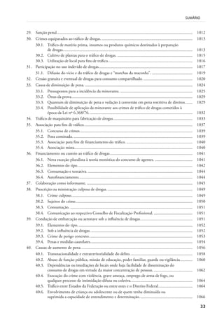 33
SUMÁRIO
29. Sanção penal.................................................................................................................................. 1012
30. Crimes equiparados ao tráfico de drogas........................................................................................ 1013
30.1. Tráfico de matéria prima, insumos ou produtos químicos destinados à preparação
de drogas............................................................................................................................ 1013
30.2. Cultivo de plantas para o tráfico de drogas. ........................................................................ 1015
30.3. Utilização de local para fins de tráfico................................................................................. 1016
31. Participação no uso indevido de drogas.......................................................................................... 1017
31.1. Difusão do vício e do tráfico de drogas e “marchas da maconha”. ....................................... 1019
32. Cessão gratuita e eventual de drogas para consumo compartilhado................................................ 1020
33. Causa de diminuição de pena. ....................................................................................................... 1024
33.1. Pressupostos para a incidência da minorante. ..................................................................... 1025
33.2. Ônus da prova.................................................................................................................... 1029
33.3. Quantum de diminuição de pena e vedação à conversão em pena restritiva de direitos....... 1029
33.4. Possibilidade de aplicação da minorante aos crimes de tráfico de drogas cometidos à
época da Lei nº 6.368/76. .................................................................................................. 1032
34. Tráfico de maquinário para fabricação de drogas............................................................................ 1033
35. Associação para fins de tráfico........................................................................................................ 1037
35.1. Concurso de crimes............................................................................................................ 1039
35.2. Pena cominada................................................................................................................... 1039
35.3. Associação para fins de financiamento do tráfico. ............................................................... 1040
35.4. Associação mista................................................................................................................. 1040
36. Financiamento ou custeio ao tráfico de drogas............................................................................... 1041
36.1. Nova exceção pluralista à teoria monística do concurso de agentes. .................................... 1041
36.2. Elementos do tipo.............................................................................................................. 1042
36.3. Consumação e tentativa. .................................................................................................... 1044
36.4. Autofinanciamento............................................................................................................. 1044
37. Colaboração como informante. ..................................................................................................... 1045
38. Prescrição ou ministração culposa de drogas. ................................................................................. 1049
38.1. Crime culposo.................................................................................................................... 1049
38.2. Sujeitos do crime................................................................................................................ 1050
38.3. Consumação. ..................................................................................................................... 1051
38.4. Comunicação ao respectivo Conselho de Fiscalização Profissional. ..................................... 1051
39. Condução de embarcação ou aeronave sob a influência de drogas.................................................. 1051
39.1. Elementos do tipo.............................................................................................................. 1052
39.2. Sob a influência de drogas.................................................................................................. 1052
39.3. Crime de perigo concreto................................................................................................... 1053
39.4. Penas e medidas cautelares.................................................................................................. 1054
40. Causas de aumento de pena........................................................................................................... 1056
40.1. Transnacionalidade e extraterritorialidade do delito............................................................ 1058
40.2. Abuso de função pública, missão de educação, poder familiar, guarda ou vigilância............ 1060
40.3. Dependências ou imediações de locais onde haja facilidade de disseminação do
consumo de drogas em virtude da maior concentração de pessoas. ..................................... 1062
40.4. Execução do crime com violência, grave ameaça, emprego de arma de fogo, ou
qualquer processo de intimidação difusa ou coletiva........................................................... 1064
40.5. Tráfico entre Estados da Federação ou entre estes e o Distrito Federal................................. 1064
40.6. Envolvimento de criança ou adolescente ou de quem tenha diminuída ou
suprimida a capacidade de entendimento e determinação................................................... 1066
 