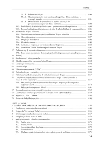 35
SUMÁRIO
55.1.3. Resposta à acusação............................................................................................. 1130
55.1.4. Quadro comparativo entre a extinta defesa prévia, a defesa preliminar e a
resposta à acusação.............................................................................................. 1131
55.1.5. Desnecessidade de apresentação da resposta à acusação nos
procedimentos que preveem defesa preliminar..................................................... 1132
55.2. Possível oitiva do Ministério Público após a apresentação da defesa preliminar. .................. 1134
55.3. Eventual realização de diligências antes do juízo de admissibilidade da peça acusatória....... 1135
56. Recebimento da peça acusatória..................................................................................................... 1135
56.1. Necessidade de fundamentação do recebimento da peça acusatória. ................................... 1136
56.2. Absolvição sumária............................................................................................................. 1137
56.3. Designação da audiência. ................................................................................................... 1138
56.4. Citação do acusado. ........................................................................................................... 1139
56.5. Aceitação da proposta de suspensão condicional do processo.............................................. 1140
56.6. Afastamento cautelar do servidor público de suas funções. ................................................. 1142
57. Audiência una de instrução e julgamento....................................................................................... 1144
57.1. Prazo para o encerramento da instrução probatória de processos com acusado preso........... 1146
58. Sentença........................................................................................................................................ 1148
59. Recolhimento à prisão para apelar.................................................................................................. 1148
60. Medidas assecuratórias previstas na Lei de Drogas.......................................................................... 1152
61. Cooperação internacional.............................................................................................................. 1152
62. Listas de drogas. ............................................................................................................................ 1152
63. Liberação dos recursos do FUNAD. .............................................................................................. 1155
64. Estímulos diversos a particulares.................................................................................................... 1156
65. Falência ou liquidação extrajudicial de estabelecimentos com drogas. ............................................ 1157
66. Competência da Justiça Federal: tráfico internacional de drogas e crimes cometidos a
bordo de navios ou aeronaves. ....................................................................................................... 1157
66.1. Desclassificação do tráfico internacional de drogas e perpetuação da competência
da Justiça Federal................................................................................................................ 1160
66.2. Delegação de competência federal. ..................................................................................... 1161
67. Destruição de drogas em processos já encerrados. .......................................................................... 1163
68. Celebração de convênios pela União com os Estados e com o Distrito Federal............................... 1163
69. Vigência da Lei nº 11.343/06........................................................................................................ 1164
70. Revogação da legislação pretérita. .................................................................................................. 1164
LEI Nº 11.340/06
– VIOLÊNCIA DOMÉSTICA E FAMILIAR CONTRA A MULHER........................................... 1165
1. Fundamento constitucional e convencional. .................................................................................. 1165
2. Origem da “Lei Maria da Penha”................................................................................................... 1166
3. Direitos e garantias fundamentais da mulher.................................................................................. 1167
4. Interpretação da Lei Maria da Penha.............................................................................................. 1168
5. Violência doméstica e familiar contra a mulher.............................................................................. 1169
5.1. Sujeito ativo. ...................................................................................................................... 1170
5.2. Sujeito passivo.................................................................................................................... 1172
5.3. Âmbito da unidade doméstica............................................................................................ 1173
5.4. Âmbito familiar.................................................................................................................. 1174
5.5. Qualquer relação íntima de afeto, independentemente de coabitação. ................................ 1175
 