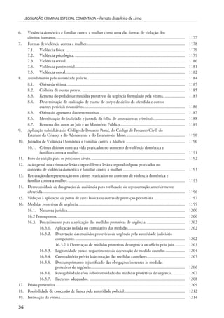 36
LEGISLAÇÃO CRIMINAL ESPECIAL COMENTADA – Renato Brasileiro de Lima
6. Violência doméstica e familiar contra a mulher como uma das formas de violação dos
direitos humanos........................................................................................................................... 1177
7. Formas de violência contra a mulher.............................................................................................. 1178
7.1. Violência física................................................................................................................... 1179
7.2. Violência psicológica.......................................................................................................... 1179
7.3. Violência sexual.................................................................................................................. 1180
7.4. Violência patrimonial......................................................................................................... 1181
7.5. Violência moral.................................................................................................................. 1182
8. Atendimento pela autoridade policial. ........................................................................................... 1184
8.1. Oitiva da vítima. ................................................................................................................ 1185
8.2. Colheita de outras provas. .................................................................................................. 1185
8.3. Remessa do pedido de medidas protetivas de urgência formulado pela vítima. ................... 1185
8.4. Determinação de realização de exame de corpo de delito da ofendida e outros
exames periciais necessários. ............................................................................................... 1186
8.5. Oitiva do agressor e das testemunhas.................................................................................. 1187
8.6. Identificação do indiciado e juntada da folha de antecedentes criminais. ............................ 1188
8.7. Remessa dos autos ao Juiz e ao Ministério Público.............................................................. 1189
9. Aplicação subsidiária do Código de Processo Penal, do Código de Processo Civil, do
Estatuto da Criança e do Adolescente e do Estatuto do Idoso. ....................................................... 1190
10. Juizados de Violência Doméstica e Familiar contra a Mulher. ........................................................ 1190
10.1. Crimes dolosos contra a vida praticados no contexto de violência doméstica e
familiar contra a mulher..................................................................................................... 1191
11. Foro de eleição para os processos cíveis. ......................................................................................... 1192
12. Ação penal nos crimes de lesão corporal leve e lesão corporal culposa praticados no
contexto de violência doméstica e familiar contra a mulher............................................................ 1193
13. Retratação da representação nos crimes praticados no contexto de violência doméstica e
familiar contra a mulher. ............................................................................................................... 1195
14. Desnecessidade de designação da audiência para ratificação de representação anteriormente
oferecida........................................................................................................................................ 1196
15. Vedação à aplicação de penas de cesta básica ou outras de prestação pecuniária.............................. 1197
16. Medidas protetivas de urgência...................................................................................................... 1199
16.1. Natureza jurídica................................................................................................................ 1200
16.2 Pressupostos. ......................................................................................................................... 1200
16.3. Procedimento para a aplicação das medidas protetivas de urgência. .................................... 1202
16.3.1. Aplicação isolada ou cumulativa das medidas. ..................................................... 1202
16.3.2. Decretação das medidas protetivas de urgência pela autoridade judiciária
competente. ........................................................................................................ 1202
16.3.2.1 Decretação de medidas protetivas de urgência ex officio pelo juiz.......... 1203
16.3.3. Legitimidade para o requerimento de decretação de medida cautelar................... 1204
16.3.4. Contraditório prévio à decretação das medidas cautelares.................................... 1205
16.3.5. Descumprimento injustificado das obrigações inerentes às medidas
protetivas de urgência.......................................................................................... 1206
16.3.6. Revogabilidade e/ou substitutividade das medidas protetivas de urgência............ 1207
16.3.7. Recursos adequados. ........................................................................................... 1208
17. Prisão preventiva............................................................................................................................ 1209
18. Possibilidade de concessão de fiança pela autoridade policial.......................................................... 1212
19. Intimação da vítima....................................................................................................................... 1214
 