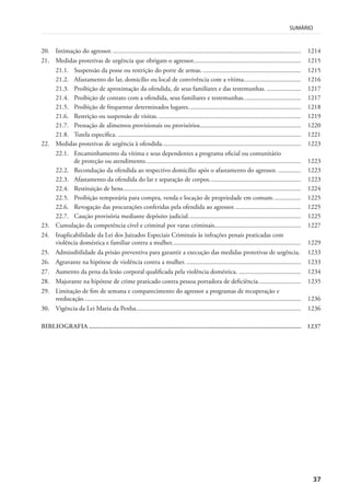 37
SUMÁRIO
20. Intimação do agressor. ................................................................................................................... 1214
21. Medidas protetivas de urgência que obrigam o agressor.................................................................. 1215
21.1. Suspensão da posse ou restrição do porte de armas. ............................................................ 1215
21.2. Afastamento do lar, domicílio ou local de convivência com a vítima................................... 1216
21.3. Proibição de aproximação da ofendida, de seus familiares e das testemunhas. ..................... 1217
21.4. Proibição de contato com a ofendida, seus familiares e testemunhas................................... 1217
21.5. Proibição de frequentar determinados lugares..................................................................... 1218
21.6. Restrição ou suspensão de visitas. ....................................................................................... 1219
21.7. Prestação de alimentos provisionais ou provisórios.............................................................. 1220
21.8. Tutela específica. ................................................................................................................ 1221
22. Medidas protetivas de urgência à ofendida..................................................................................... 1223
22.1. Encaminhamento da vítima e seus dependentes a programa oficial ou comunitário
de proteção ou atendimento............................................................................................... 1223
22.2. Recondução da ofendida ao respectivo domicílio após o afastamento do agressor. .............. 1223
22.3. Afastamento da ofendida do lar e separação de corpos........................................................ 1223
22.4. Restituição de bens............................................................................................................. 1224
22.5. Proibição temporária para compra, venda e locação de propriedade em comum................. 1225
22.6. Revogação das procurações conferidas pela ofendida ao agressor......................................... 1225
22.7. Caução provisória mediante depósito judicial..................................................................... 1225
23. Cumulação da competência cível e criminal por varas criminais..................................................... 1227
24. Inaplicabilidade da Lei dos Juizados Especiais Criminais às infrações penais praticadas com
violência doméstica e familiar contra a mulher............................................................................... 1229
25. Admissibilidade da prisão preventiva para garantir a execução das medidas protetivas de urgência. 1233
26. Agravante na hipótese de violência contra a mulher. ...................................................................... 1233
27. Aumento da pena da lesão corporal qualificada pela violência doméstica. ...................................... 1234
28. Majorante na hipótese de crime praticado contra pessoa portadora de deficiência.......................... 1235
29. Limitação de fim de semana e comparecimento do agressor a programas de recuperação e
reeducação..................................................................................................................................... 1236
30. Vigência da Lei Maria da Penha..................................................................................................... 1236
BIBLIOGRAFIA ............................................................................................................................. 1237
 