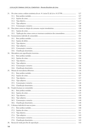 14
LEGISLAÇÃO CRIMINAL ESPECIAL COMENTADA – Renato Brasileiro de Lima
31. Do crime contra a ordem econômica do art. 4º, inciso II, da Lei n. 8.137/90................................ 127
31.1. Bem jurídico tutelado......................................................................................................... 127
31.2. Sujeitos do crime................................................................................................................ 127
31.3. Tipo objetivo...................................................................................................................... 127
31.4. Tipo subjetivo.................................................................................................................... 128
31.5. Consumação e tentativa. .................................................................................................... 128
32. Dos crimes contra as relações de consumo: noções introdutórias.................................................... 128
32.1. Sujeitos do crime................................................................................................................ 130
32.2. Tipificação dos crimes contra os interesses econômicos dos consumidores.......................... 131
33. Favorecimento indevido de consumidor......................................................................................... 131
33.1. Bem jurídico tutelado......................................................................................................... 131
33.2. Sujeitos do delito................................................................................................................ 131
33.3. Tipo objetivo...................................................................................................................... 132
33.4. Tipo subjetivo.................................................................................................................... 133
33.5. Consumação e tentativa. .................................................................................................... 133
33.6. Classificação doutrinária..................................................................................................... 134
34. Mercadoria com especificações incorretas....................................................................................... 134
34.1. Bem jurídico tutelado......................................................................................................... 134
34.2. Sujeitos do crime................................................................................................................ 134
34.3. Tipo objetivo...................................................................................................................... 134
34.4. Tipo subjetivo.................................................................................................................... 136
34.5. Consumação e tentativa. .................................................................................................... 136
34.6. Classificação doutrinária..................................................................................................... 136
35. Mistura de mercadorias diferentes.................................................................................................. 136
35.1. Bem jurídico tutelado......................................................................................................... 136
35.2. Sujeitos do crime................................................................................................................ 137
35.3. Tipo objetivo...................................................................................................................... 137
35.4. Tipo subjetivo.................................................................................................................... 137
35.5. Consumação e tentativa. .................................................................................................... 138
35.6. Classificação doutrinária..................................................................................................... 138
36. Fraude de preços ao consumidor.................................................................................................... 138
36.1. Bem jurídico tutelado......................................................................................................... 138
36.2. Sujeitos do crime................................................................................................................ 139
36.3. Tipo objetivo...................................................................................................................... 139
36.4. Tipo subjetivo.................................................................................................................... 140
36.5. Consumação e tentativa. .................................................................................................... 140
36.6. Classificação doutrinária..................................................................................................... 140
37. Cobrança indevida de taxas ou juros.............................................................................................. 140
37.1. Bem jurídico tutelado......................................................................................................... 140
37.2. Sujeitos do crime................................................................................................................ 141
37.3. Tipo objetivo...................................................................................................................... 141
37.4. Tipo subjetivo.................................................................................................................... 143
37.5. Consumação e tentativa. .................................................................................................... 143
37.6. Classificação doutrinária..................................................................................................... 143
38. Recusa de venda para fins de especulação....................................................................................... 143
 