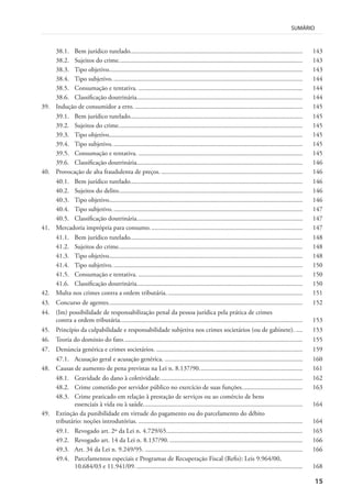 15
SUMÁRIO
38.1. Bem jurídico tutelado......................................................................................................... 143
38.2. Sujeitos do crime................................................................................................................ 143
38.3. Tipo objetivo...................................................................................................................... 143
38.4. Tipo subjetivo.................................................................................................................... 144
38.5. Consumação e tentativa. .................................................................................................... 144
38.6. Classificação doutrinária..................................................................................................... 144
39. Indução de consumidor a erro. ...................................................................................................... 145
39.1. Bem jurídico tutelado......................................................................................................... 145
39.2. Sujeitos do crime................................................................................................................ 145
39.3. Tipo objetivo...................................................................................................................... 145
39.4. Tipo subjetivo.................................................................................................................... 145
39.5. Consumação e tentativa. .................................................................................................... 145
39.6. Classificação doutrinária..................................................................................................... 146
40. Provocação de alta fraudulenta de preços. ...................................................................................... 146
40.1. Bem jurídico tutelado......................................................................................................... 146
40.2. Sujeitos do delito................................................................................................................ 146
40.3. Tipo objetivo...................................................................................................................... 146
40.4. Tipo subjetivo.................................................................................................................... 147
40.5. Classificação doutrinária..................................................................................................... 147
41. Mercadoria imprópria para consumo............................................................................................. 147
41.1. Bem jurídico tutelado......................................................................................................... 148
41.2. Sujeitos do crime................................................................................................................ 148
41.3. Tipo objetivo...................................................................................................................... 148
41.4. Tipo subjetivo.................................................................................................................... 150
41.5. Consumação e tentativa. .................................................................................................... 150
41.6. Classificação doutrinária..................................................................................................... 150
42. Multa nos crimes contra a ordem tributária. .................................................................................. 151
43. Concurso de agentes...................................................................................................................... 152
44. (Im) possibilidade de responsabilização penal da pessoa jurídica pela prática de crimes
contra a ordem tributária............................................................................................................... 153
45. Princípio da culpabilidade e responsabilidade subjetiva nos crimes societários (ou de gabinete). .... 153
46. Teoria do domínio do fato............................................................................................................. 155
47. Denúncia genérica e crimes societários. ......................................................................................... 159
47.1. Acusação geral e acusação genérica. .................................................................................... 160
48. Causas de aumento de pena previstas na Lei n. 8.137/90............................................................... 161
48.1. Gravidade do dano à coletividade....................................................................................... 162
48.2. Crime cometido por servidor público no exercício de suas funções..................................... 163
48.3. Crime praticado em relação à prestação de serviços ou ao comércio de bens
essenciais à vida ou à saúde................................................................................................. 164
49. Extinção da punibilidade em virtude do pagamento ou do parcelamento do débito
tributário: noções introdutórias. .................................................................................................... 164
49.1. Revogado art. 2º da Lei n. 4.729/65................................................................................... 165
49.2. Revogado art. 14 da Lei n. 8.137/90. ................................................................................. 166
49.3. Art. 34 da Lei n. 9.249/95. ................................................................................................ 166
49.4. Parcelamentos especiais e Programas de Recuperação Fiscal (Refis): Leis 9.964/00,
10.684/03 e 11.941/09. ..................................................................................................... 168
 