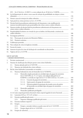 16
LEGISLAÇÃO CRIMINAL ESPECIAL COMENTADA – Renato Brasileiro de Lima
49.5. Art. 6º da Lei n. 12.382/11 e a nova redação do art. 83 da Lei n. 9.430/96........................ 174
50. Lei de Repatriação de valores e nova causa de extinção da punibilidade em relação a crimes
tributários...................................................................................................................................... 176
51. Demais causas de extinção do crédito tributário............................................................................. 177
52. Ação penal nos crimes previstos na Lei n. 8.137/90....................................................................... 178
53. Decisão final do procedimento administrativo de lançamento e não modificação da
natureza incondicionada da ação penal pública dos crimes contra a ordem tributária..................... 178
54. Natureza jurídica da decisão final do procedimento administrativo de lançamento nos
crimes contra a ordem tributária.................................................................................................... 179
55. Prejudicialidade facultativa em virtude de ação no âmbito cível discutindo a existência do
crédito tributário. .......................................................................................................................... 186
56. Investigação preliminar.................................................................................................................. 190
56.1. Provocação da iniciativa do Ministério Público................................................................... 191
56.2. Denúncia anônima............................................................................................................. 192
57. Colaboração premiada................................................................................................................... 192
58. Nova redação do crime de duplicata simulada................................................................................ 193
59. Excesso de exação. ......................................................................................................................... 193
60. Aumento da pena do crime de facilitação de contrabando ou descaminho..................................... 193
61. Vigência da Lei n. 8.137/90. ......................................................................................................... 194
LEI Nº 8.072/90
– CRIMES HEDIONDOS.............................................................................................................. 195
1. Previsão constitucional. ................................................................................................................. 195
2. Sistemas de classificação das infrações penais como crimes hediondos............................................ 196
2.1. Sistema adotado pela Lei nº 8.072/90. ............................................................................... 197
2.2. Natureza não hedionda dos crimes militares....................................................................... 197
3. Rol de crimes hediondos (consumados ou tentados)...................................................................... 199
3.1. Natureza hedionda do crime de homicídio (Lei nº 8.930/94)............................................. 199
3.1.1. Homicídio simples praticado em atividade típica de grupo de extermínio
(Lei nº 8.072/90, art. 1º, I, 1ª parte, com redação dada pela Lei nº
8.930/94) e a entrada em vigor da Lei nº 12.720/12 (CP, art. 121, § 6º). ........... 199
3.1.1.1. Conceito de grupo de extermínio........................................................ 202
3.1.1.2. Sujeito passivo do grupo de extermínio............................................... 203
3.1.1.3. (Des)necessidade de quesitação dos jurados acerca da prática
de homicídio em atividade típica de grupo de extermínio. .................. 203
3.1.2. Homicídio qualificado. ....................................................................................... 205
3.1.3. Homicídio qualificado-privilegiado..................................................................... 205
3.1-A. Lesão corporal gravíssima funcional e lesão corporal seguida de morte funcional. ............... 206
3.2. Latrocínio (CP, art. 157, § 3º, in fine)................................................................................ 207
3.3. Extorsão qualificada pela morte.......................................................................................... 211
3.3.1. Sequestro relâmpago qualificado pela morte........................................................ 211
3.4. Extorsão mediante sequestro. ............................................................................................. 211
3.5. Estupro. ............................................................................................................................. 212
3.5.1. Estupro e atentado violento ao pudor antes da Lei nº 12.015/09. ....................... 212
3.5.2. Estupro depois da Lei nº 12.015/09.................................................................... 213
3.6. Estupro de vulnerável......................................................................................................... 214
 
