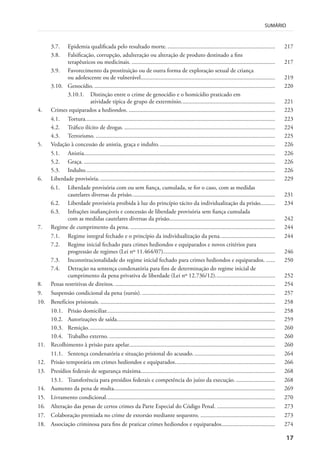 17
SUMÁRIO
3.7. Epidemia qualificada pelo resultado morte. ........................................................................ 217
3.8. Falsificação, corrupção, adulteração ou alteração de produto destinado a fins
terapêuticos ou medicinais. ................................................................................................ 217
3.9. Favorecimento da prostituição ou de outra forma de exploração sexual de criança
ou adolescente ou de vulnerável.......................................................................................... 219
3.10. Genocídio. ......................................................................................................................... 220
3.10.1. Distinção entre o crime de genocídio e o homicídio praticado em
atividade típica de grupo de extermínio............................................................... 221
4. Crimes equiparados a hediondos. .................................................................................................. 223
4.1. Tortura............................................................................................................................... 223
4.2. Tráfico ilícito de drogas. ..................................................................................................... 224
4.3. Terrorismo. ........................................................................................................................ 225
5. Vedação à concessão de anistia, graça e indulto.............................................................................. 226
5.1. Anistia................................................................................................................................ 226
5.2. Graça. ................................................................................................................................ 226
5.3. Indulto............................................................................................................................... 226
6. Liberdade provisória. ..................................................................................................................... 229
6.1. Liberdade provisória com ou sem fiança, cumulada, se for o caso, com as medidas
cautelares diversas da prisão................................................................................................ 231
6.2. Liberdade provisória proibida à luz do princípio tácito da individualização da prisão.......... 234
6.3. Infrações inafiançáveis e concessão de liberdade provisória sem fiança cumulada
com as medidas cautelares diversas da prisão....................................................................... 242
7. Regime de cumprimento da pena. ................................................................................................. 244
7.1. Regime integral fechado e o princípio da individualização da pena..................................... 244
7.2. Regime inicial fechado para crimes hediondos e equiparados e novos critérios para
progressão de regimes (Lei nº 11.464/07)........................................................................... 246
7.3. Inconstitucionalidade do regime inicial fechado para crimes hediondos e equiparados. ...... 250
7.4. Detração na sentença condenatória para fins de determinação do regime inicial de
cumprimento da pena privativa de liberdade (Lei nº 12.736/12)........................................ 252
8. Penas restritivas de direitos. ........................................................................................................... 254
9. Suspensão condicional da pena (sursis). ......................................................................................... 257
10. Benefícios prisionais. ..................................................................................................................... 258
10.1. Prisão domiciliar................................................................................................................. 258
10.2. Autorizações de saída.......................................................................................................... 259
10.3. Remição............................................................................................................................. 260
10.4. Trabalho externo. ............................................................................................................... 260
11. Recolhimento à prisão para apelar.................................................................................................. 260
11.1. Sentença condenatória e situação prisional do acusado. ...................................................... 264
12. Prisão temporária em crimes hediondos e equiparados................................................................... 266
13. Presídios federais de segurança máxima.......................................................................................... 268
13.1. Transferência para presídios federais e competência do juízo da execução. .......................... 268
14. Aumento da pena de multa............................................................................................................ 269
15. Livramento condicional................................................................................................................. 270
16. Alteração das penas de certos crimes da Parte Especial do Código Penal. ....................................... 273
17. Colaboração premiada no crime de extorsão mediante sequestro. .................................................. 273
18. Associação criminosa para fins de praticar crimes hediondos e equiparados.................................... 274
 