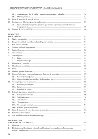 18
LEGISLAÇÃO CRIMINAL ESPECIAL COMENTADA – Renato Brasileiro de Lima
18.1. Associação para fins de tráfico e o quantum de pena a ser aplicado. .................................... 276
18.2. Delação premiada............................................................................................................... 277
19. Causa de aumento de pena de metade. .......................................................................................... 277
20. Contagem em dobro dos prazos procedimentais............................................................................ 280
20.1. Prioridade de tramitação dos processos que apuram a prática de crimes hediondos
(e equiparados)................................................................................................................... 280
21. Vigência da Lei nº 8.072/90.......................................................................................................... 280
GENOCÍDIO
LEI N. 2.889/56 .............................................................................................................................. 281
1. Noções introdutórias. .................................................................................................................... 281
2. Extraterritorialidade incondicionada da lei penal brasileira. ........................................................... 281
3. Bem jurídico tutelado.................................................................................................................... 282
4. Natureza hedionda do genocídio. .................................................................................................. 282
5. Sujeitos do crime........................................................................................................................... 282
6. Tipo objetivo................................................................................................................................. 283
7. Tipo subjetivo. .............................................................................................................................. 284
7.1. Dolo................................................................................................................................... 284
7.2. Especial fim de agir............................................................................................................. 284
8. Consumação e tentativa................................................................................................................. 285
9. Classificação doutrinária................................................................................................................ 286
10. Penas. ............................................................................................................................................ 286
11. Conflito aparente de normas.......................................................................................................... 287
12. Competência para o processo e julgamento do crime de genocídio. ............................................... 287
12.1. Competência de Justiça...................................................................................................... 287
12.2. Competência do juiz singular e do Tribunal do Júri............................................................ 287
13. Associação para fins de genocídio................................................................................................... 288
13.1. Consumação e tentativa. .................................................................................................... 289
13.2. Pena................................................................................................................................... 289
13.3. Concurso de crimes............................................................................................................ 289
14. Incitação à prática do genocídio..................................................................................................... 290
14.1. Bem jurídico tutelado......................................................................................................... 290
14.2. Sujeitos do crime................................................................................................................ 290
14.3. Tipo objetivo...................................................................................................................... 291
14.4. Tipo subjetivo.................................................................................................................... 291
14.5. Consumação e tentativa. .................................................................................................... 291
14.6. Conflito aparente de normas. ............................................................................................. 291
15. Causa de aumento de pena dos crimes de genocídio. ..................................................................... 292
16. Punição do crime tentado.............................................................................................................. 292
17. (Im) possibilidade de extradição e de entrega................................................................................. 292
LEI Nº 12.037/09
– IDENTIFICAÇÃO CRIMINAL .................................................................................................. 295
1. Conceito........................................................................................................................................ 295
2. Distinção entre identificação criminal, qualificação do investigado, reconhecimento de
pessoas e indiciamento................................................................................................................... 295
 