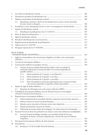 19
SUMÁRIO
3. Leis relativas à identificação criminal. ............................................................................................ 296
4. Documentos atestadores da identificação civil................................................................................ 298
5. Hipóteses autorizadoras da identificação criminal.......................................................................... 300
5.1. Identificação criminal e o direito de não produzir prova contra si mesmo (princípio
do nemo tenetur se detegere).............................................................................................. 304
6. Providências a serem adotadas para fins de se evitar o constrangimento do identificado. ................ 305
7. Espécies de identificação criminal.................................................................................................. 306
7.1. Identificação do perfil genético (Lei nº 12.654/12). ........................................................... 307
8. Banco de dados de perfis genéticos. ............................................................................................... 310
9. Sigilo da identificação criminal...................................................................................................... 311
10. Retirada da identificação dos autos do processo. ............................................................................ 311
11. Regulamentação da identificação do perfil genético. ...................................................................... 312
12. Vigência da Lei nº 12.037/09........................................................................................................ 312
13. Revogação expressa da Lei nº 10.054/00........................................................................................ 313
LEI Nº 9.296/96
– INTERCEPTAÇÃO TELEFÔNICA............................................................................................. 315
1. Sigilo da correspondência, das comunicações telegráficas, de dados e das comunicações
telefônicas...................................................................................................................................... 315
2. Conceito de interceptação telefônica.............................................................................................. 316
3. Comunicações telefônicas de qualquer natureza............................................................................. 320
3.1. Gerações de provas (trilogia Olmstead-Katz-Kyllo) e (des) necessidade de
autorização judicial para a extração de dados e de conversas registradas em
aparelhos celulares.............................................................................................................. 322
3.1.1. Direito probatório de 1ª geração: o caso Olmstead.............................................. 322
3.1.2. Direito probatório de 2ª geração: o caso Katz...................................................... 322
3.1.3. Direito probatório de 3ª geração: o caso Kyllo..................................................... 323
3.1.4. (Des) necessidade de autorização judicial prévia para a extração de dados
e de conversas registradas em aparelhos celulares apreendidos.............................. 324
4. Quebra do sigilo de dados telefônicos............................................................................................ 325
4.1. Requisição de informações acerca das estações rádio base (ERB’s)....................................... 327
5. Finalidade da interceptação telefônica: meio de obtenção de prova em investigação
criminal ou instrução processual penal........................................................................................... 330
6. Requisitos para a interceptação telefônica. ..................................................................................... 332
6.1. Ordem fundamentada da autoridade judiciária competente (teoria do juízo aparente)........ 333
6.2. Indícios razoáveis de autoria (ou de participação). .............................................................. 336
6.3. Quando a prova não puder ser feita por outros meios disponíveis....................................... 337
6.4. Infração penal punida com pena de reclusão....................................................................... 338
6.5. Delimitação da situação objeto da investigação e do sujeito passivo da interceptação.......... 340
8. Encontro fortuito de elementos probatórios em relação a outros fatos delituosos (serendipidade). . 341
8.1. Encontro fortuito de diálogos mantidos com autoridade dotada de foro por
prerrogativa de função e momento adequado para a remessa dos autos ao Tribunal
competente. ....................................................................................................................... 344
9. Decretação da interceptação telefônica de ofício pelo juiz. ............................................................. 346
10. Procedimento. ............................................................................................................................... 346
10.1. Resolução nº 59 do Conselho Nacional de Justiça.............................................................. 347
 